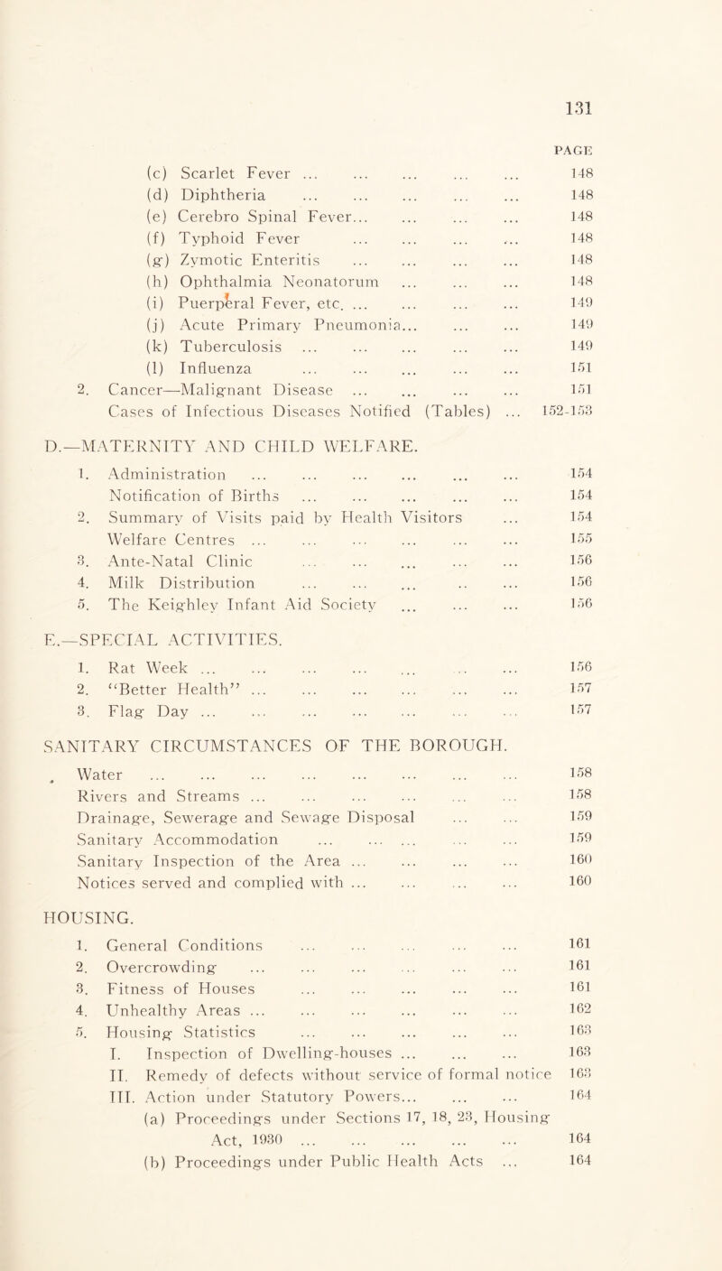 PAGE (c) Scarlet Fever ... ... ... ... ... 148 (d) Diphtheria ... ... ... ... ... 148 (e) Cerebro Spinal Fever... ... ... ... 148 (f) Typhoid Fever ... ... ... ... 148 (g) Zymotic Enteritis ... ... ... ... 148 (h) Ophthalmia Neonatorum ... ... ... 148 (i) Puerperal Fever, etc. ... ... ... ... 149 (j) Acute Primary Pneumonia... ... ... 149 (k) Tuberculosis ... ... ... ... ... 149 (l) Influenza ... ... ... ... ... 151 2. Cancer—Malignant Disease ... ... ... ... 151 Cases of Infectious Diseases Notified (Tables) ... 152-158 D. —MATERNITY AND CHILD WELFARE. 1. Administration ... ... ... ... ... ... 154 Notification of Births ... ... ... ... ... 154 2. Summary of Visits paid by Health Visitors ... 154 Welfare Centres ... ... ••• ... ... ... 155 3. Ante-Natal Clinic ... ... ... ... ... 156 4. Milk Distribution ... ... ... .. ... 156 5. The Keighley Infant Aid Society ... ... ... 156 E. —SPECIAL ACTIVITIES. 1. Rat Week ... ... ... ... ... ... ... 156 2. “Better Health”. 157 3. Flag Day ... ... ... ... ... ... ... 157 SANITARY CIRCUMSTANCES OF THE BOROUGH. Water ... ... ... ... ... ... ... ... 158 Rivers and Streams ... ... ... ... ... ... 158 Drainage, Sewerage and Sewage Disposal ... ... 159 Sanitary Accommodation ... . ... ... 159 Sanitary Inspection of the Area ... ... ... ... 160 Notices served and complied with ... ... ... ... 160 HOUSING. 1. General Conditions ... ... ... ... ... 161 2. Overcrowding ... ... ... ... ... ... 161 3. Fitness of Houses ... ... ... ... ... 161 4. Unhealthy Areas ... ... ... ... ... ... 162 5. Housing Statistics ... ... ... ... ... 163 I. Inspection of Dwelling-houses. ... 163 II. Remedy of defects without service of formal notice 163 III. Action under Statutory Powers... ... ... 164 (a) Proceedings under Sections 17, 18, 23, Housing Act, 1930 164 (b) Proceedings under Public Health Acts ... 164