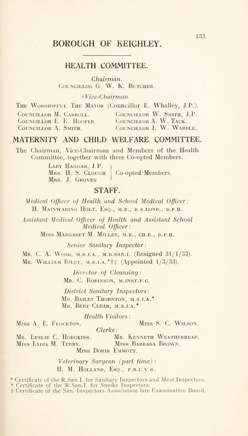 HEALTH COMMITTEE. Chairman. Councillor G. W. K. Butcher. »Vice-Chairman. The Worshipful The Mayor (Councillor E. Whalley, J.P.). Councillor M. Carroll. Councillor W. Smith, J.P. Councillor E. E. Hooper. Councillor A. W. Tack. Councillor A. Smith. Councillor J. W. Wardle. MATERNITY AND CHILD WELFARE COMMITTEE. The Chairman, Vice-Chairman and Members of the Health Committee, together with three Co-opted Members. Lady Haggas, J.P. | Mrs. II. S. Clough r Co-opted Members. Mrs. J. Groves ' STAFF. Medical Officer of Health and School Medical Officer: II. M a in waring Holt, Esq., m.b., r.s.lond., d.p.h. Assistant Medical Officer of Health and Assistant School Medical Officer: Miss Margaret M. Miller, m.b., ch.b., d.p.h. Senior Sanitary Inspector: Mr. C. A. Wood, m.s.i.a., m.r.san.i. (Resigned 31/1/33). Mr. William Riley, m.s.i.a.*! § (Appointed 1/3/33). Director of Cleansing : Mr. C. Robinson, m.inst.p.c. District Sanitary Inspectors: Mr. Bailey Thornton, m.s.i.a.* Mr. Bert Clear, m.s.i.a.* Health Visitors: Miss A. E. Elockton. Miss S. C. Wilson. Clerks : Mr. Leslie C. Hodgkiss. Mr. Kenneth Weatherhead. Miss Lydia M. Terry. Miss Barbara Brown. Miss Doris Emmott. Veterinary Surgeon (part time) : H. M. Holland, Esq., f.r.c.v.s. * Certificate of the R.San.I. for Sanitary Inspectors and Meat Inspectors, t Certificate of the R.San.I. for Smoke Inspectors. § Certificate of the San. Inspectors Association late Examination Board.
