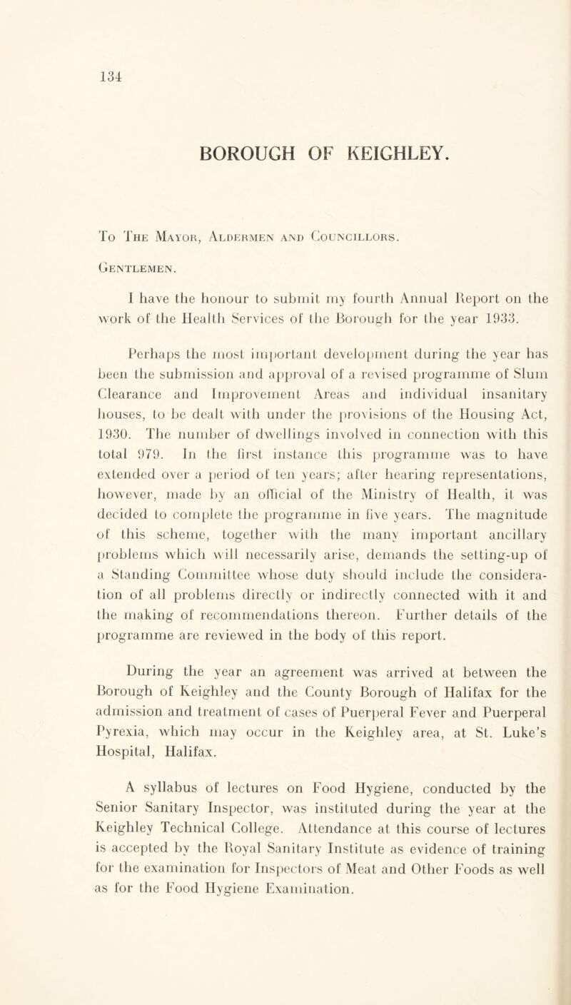 BOROUGH OF KEIGHLEY. To The Mayor, Aldermen and Councillors. Gentlemen. I have the honour to submit my fourth Annual Report on the work of the Health Services of the Borough for the year 1933. Perhaps the most important development during the year has been the submission and approval of a revised programme of Slum Clearance and Improvement Areas and individual insanitary houses, to be dealt with under the provisions of the Housing Act, 1930. The number of dwellings involved in connection with this total 979. In the first instance this programme was to have extended over a period of ten years; after hearing representations, however, made by an official of the Ministry of Health, it was decided to complete the programme in five years. The magnitude of this scheme, together with the many important ancillary problems which will necessarily arise, demands the setting-up of a Standing Committee whose duty should include the considera¬ tion of all problems directly or indirectly connected with it and the making of recommendations thereon. Further details of the programme are reviewed in the body of this report. During the year an agreement was arrived at between the Borough of Keighley and the County Borough of Halifax for the admission and treatment of cases of Puerperal Fever and Puerperal Pyrexia, which may occur in the Keighley area, at St. Luke’s Hospital, Halifax. A syllabus of lectures on Food Hygiene, conducted by the Senior Sanitary Inspector, was instituted during the year at the Keighley Technical College. Attendance at this course of lectures is accepted by the Royal Sanitary Institute as evidence of training for the examination for Inspectors of Meat and Other Foods as well as for the Food Hygiene Examination.