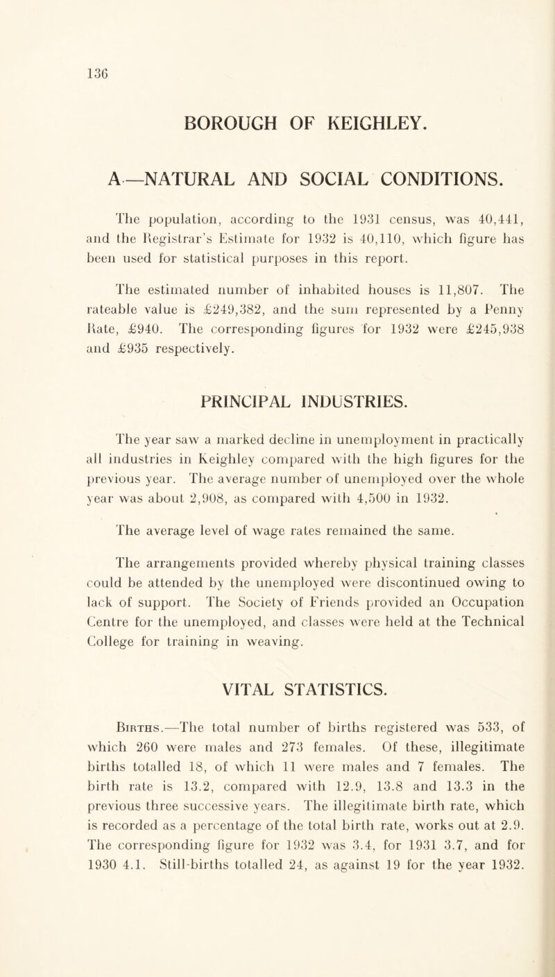 BOROUGH OF KEIGHLEY. A—NATURAL AND SOCIAL CONDITIONS. The population, according to the 1931 census, was 40,441, and the Registrar’s Estimate for 1932 is 40,110, which figure has been used for statistical purposes in this report. The estimated number of inhabited houses is 11,807. The rateable value is £249,382, and the sum represented by a Penny Rate, £940. The corresponding figures for 1932 were £245,938 and £935 respectively. PRINCIPAL INDUSTRIES. The year saw a marked decline in unemployment in practically all industries in Keighley compared with the high figures for the previous year. The average number of unemployed over the whole year was about 2,908, as compared with 4,500 in 1932. The average level of wage rates remained the same. The arrangements provided whereby physical training classes could be attended by the unemployed were discontinued owing to lack of support. The Society of Friends provided an Occupation Centre for the unemployed, and classes were held at the Technical College for training in weaving. VITAL STATISTICS. Births.—The total number of births registered was 533, of which 260 were males and 273 females. Of these, illegitimate births totalled 18, of which 11 were males and 7 females. The birth rate is 13.2, compared with 12.9, 13.8 and 13.3 in the previous three successive years. The illegitimate birth rate, which is recorded as a percentage of the total birth rate, works out at 2.9. The corresponding figure for 1932 was 3.4, for 1931 3.7, and for 1930 4.1. Still births totalled 24, as against 19 for the year 1932.