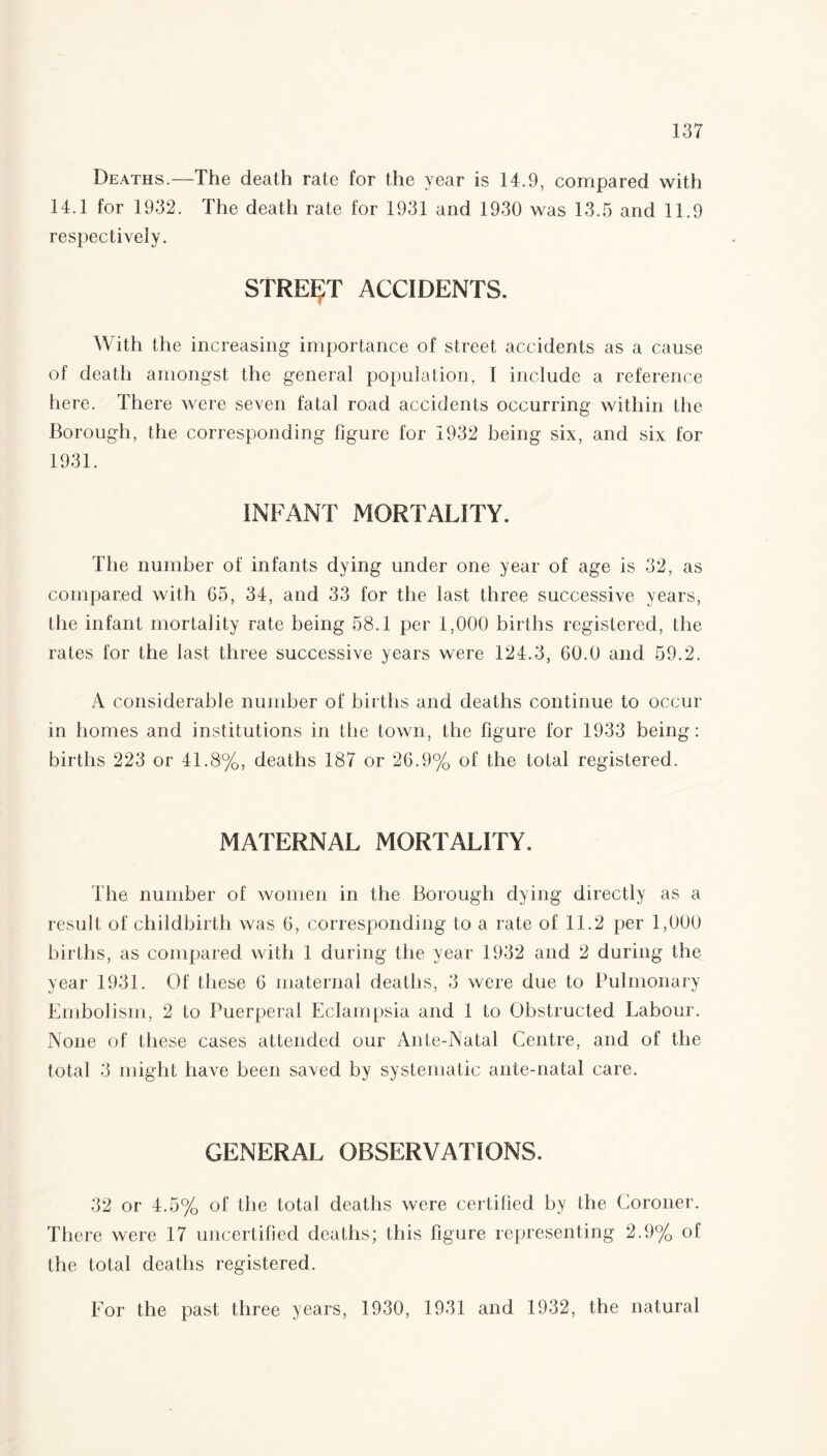 Deaths.—The death rate for the year is 14.9, compared with 14.1 for 1932. The death rate for 1931 and 1930 was 13.5 and 11.9 respectively. STREET ACCIDENTS. With the increasing importance of street accidents as a cause of death amongst the general population, I include a reference here. There were seven fatal road accidents occurring within the Borough, the corresponding figure for 1932 being six, and six for 1931. INFANT MORTALITY. The number of infants dying under one year of age is 32, as compared with 65, 34, and 33 for the last three successive years, the infant mortality rate being 58.1 per 1,000 births registered, the rates for the last three successive years were 124.3, 60.0 and 59.2. A considerable number of births and deaths continue to occur in homes and institutions in the town, the figure for 1933 being: births 223 or 41.8%, deaths 187 or 26.9% of the total registered. MATERNAL MORTALITY. The number of women in the Borough dying directly as a result of childbirth was 6, corresponding to a rate of 11.2 per 1,000 births, as compared with 1 during the year 1932 and 2 during the year 1931. Of these 6 maternal deaths, 3 were due to Pulmonary Embolism, 2 to Puerperal Eclampsia and 1 to Obstructed Labour. None of these cases attended our Ante-Natal Centre, and of the total 3 might have been saved by systematic ante-natal care. GENERAL OBSERVATIONS. 32 or 4.5% of the total deaths were certified by the Coroner. There were 17 uncertified deaths; this figure representing 2.9% of the total deaths registered. For the past three years, 1930, 1931 and 1932, the natural