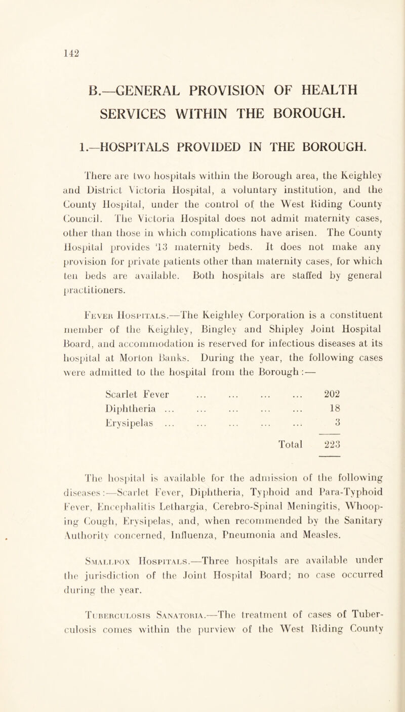 B.—GENERAL PROVISION OF HEALTH SERVICES WITHIN THE BOROUGH. 1 .-HOSPITALS PROVIDED IN THE BOROUGH. There are lwo hospitals within the Borough area, the Keighley and District Victoria Hospital, a voluntary institution, and the County Hospital, under the control of the West Riding County Council. The Victoria Hospital does not admit maternity cases, other than those in which complications have arisen. The County Hospital provides 13 maternity beds. It does not make any provision for private patients other than maternity cases, for which ten beds are available. Both hospitals are staffed by general practitioners. Fever Hospitals.—The Keighley Corporation is a constituent member of the Keighley, Bingley and Shipley Joint Hospital Board, and accommodation is reserved for infectious diseases at its hospital at Morton Banks. During the year, the following cases were admitted to the hospital from the Borough: — Scarlet Fever Diphtheria .. Erysipelas 202 18 3 Total 223 The hospital is available for the admission of the following diseases:—Scarlet Fever, Diphtheria, Typhoid and Para-Typhoid Fever, Encephalitis Lethargia, Cerebro-Spinal Meningitis, Whoop¬ ing Cough, Erysipelas, and, when recommended by the Sanitary Authority concerned, Influenza, Pneumonia and Measles. Smallpox Hospitals.—Three hospitals are available under the jurisdiction of the Joint Hospital Board; no case occurred during the year. Tuberculosis Sanatoria.—The treatment of cases of Tuber¬ culosis comes within the purview of the West Riding County