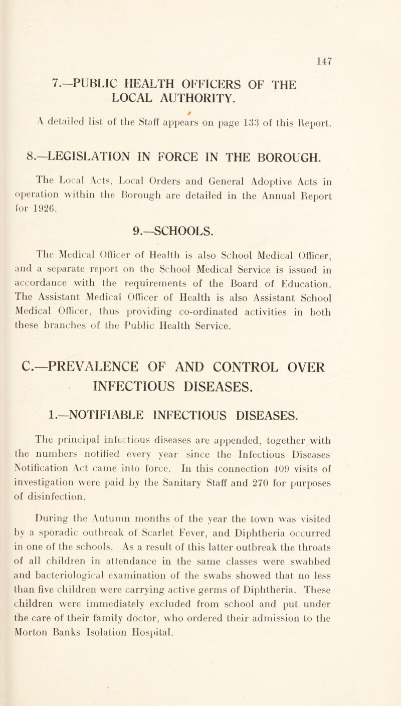 7.—PUBLIC HEALTH OFFICERS OF THE LOCAL AUTHORITY. r A detailed list of the Staff appears on page 133 of this Report. 8.—LEGISLATION IN FORCE IN THE BOROUGH. The Local Acts, Local Orders and General Adoptive Acts in operation within the Borough are detailed in the Annual Report for 1926. 9.—SCHOOLS. The Medical Officer of Health is also School Medical OHicer, and a separate report on the School Medical Service is issued in accordance with the requirements of the Board of Education. The Assistant Medical Officer of Health is also Assistant School Medical Officer, thus providing co-ordinated activities in both these branches of the Public Health Service. C.—PREVALENCE OF AND CONTROL OVER INFECTIOUS DISEASES. 1.—NOTIFIABLE INFECTIOUS DISEASES. The principal infectious diseases are appended, together with the numbers notified every year since the Infectious Diseases Notification Act came into force. In this connection 409 visits of investigation were paid by the Sanitary Staff and 270 for purposes of disinfection. During the Autumn months of the year the town was visited by a sporadic outbreak of Scarlet Fever, and Diphtheria occurred in one of the schools. As a result of this latter outbreak the throats of all children in attendance in the same classes were swabbed and bacteriological examination of the swabs showed that no less than five children were carrying active germs of Diphtheria. These children were immediately excluded from school and put under the care of their family doctor, who ordered their admission to the Morton Banks Isolation Hospital.