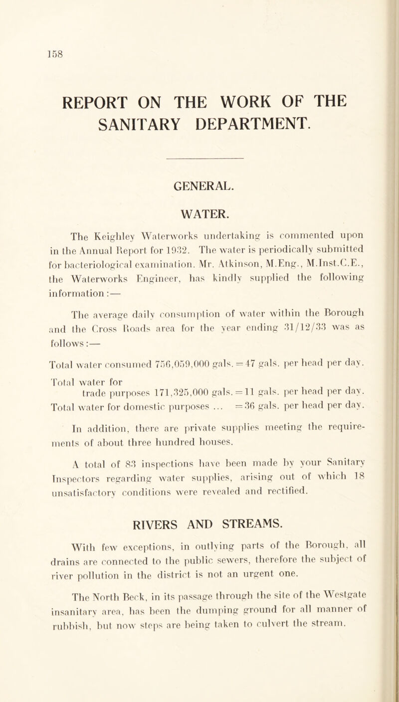 REPORT ON THE WORK OF THE SANITARY DEPARTMENT. GENERAL. WATER. The Keighley Waterworks undertaking is commented upon in the Annual Report for 1932. The water is periodically submitted for bacteriological examination. Mr. Atkinson, M.Eng., M.Inst.C.E., the Waterworks Engineer, has kindly supplied the following information : — The average daily consumption of water within the Borough and the Cross Roads area for the year ending 31/12/33 was as follows: — Total water consumed 756,059,000 gals. -47 gals, per head per day. Total water for trade purposes 171,325,000 gals. = 11 gals, per head per day. Total water for domestic purposes ... =36 gals, per head per day. In addition, there are private supplies meeting the require¬ ments of about three hundred houses. A total of 83 inspections have been made by your Sanitary Inspectors regarding water supplies, arising out of which 18 unsatisfactory conditions were revealed and rectified. RIVERS AND STREAMS. With few exceptions, in outlying parts of the Borough, all drains are connected to the public sewers, therefore the subject of river pollution in the district is not an urgent one. The North Beck, in its passage through the site of the Westgate insanitary area, has been the dumping ground for all manner of rubbish, but now^ steps are being taken to culvert the stream.