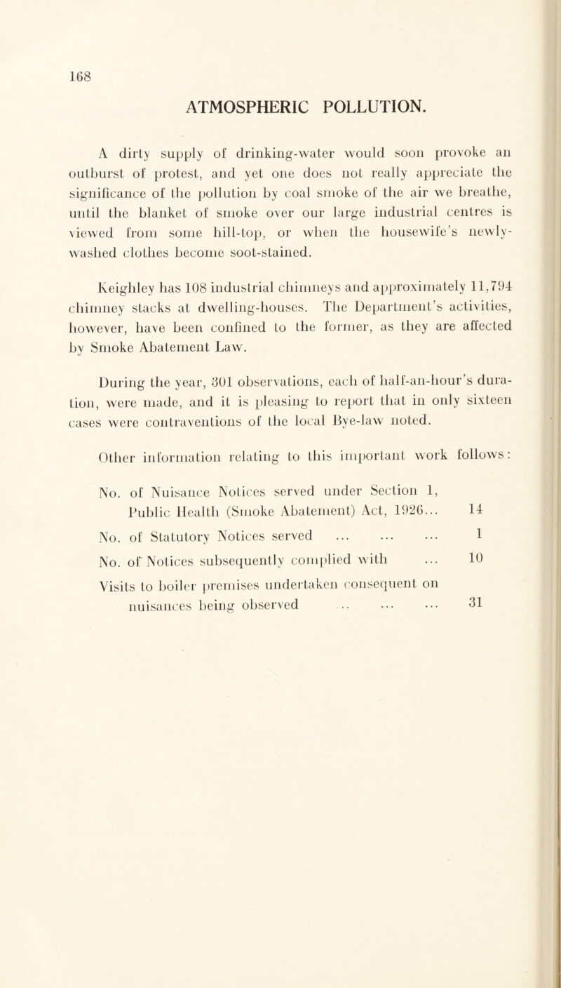 ATMOSPHERIC POLLUTION. A dirty supply of drinking-water would soon provoke an outburst of protest, and yet one does not really appreciate the significance of the pollution by coal smoke of the air we breathe, until the blanket of smoke over our large industrial centres is viewed from some hill-top, or when the housewife’s newly- washed clothes become soot-stained. Keighley has 108 industrial chimneys and approximately 11,794 chimney stacks at dwelling-houses. The Department’s activities, however, have been confined to the former, as they are affected by Smoke Abatement Law. During the year, 301 observations, each of half-an-hour’s dura¬ tion, were made, and it is pleasing to report that in only sixteen cases were contraventions of the local Bye-law noted. Other information relating to this important work follows: No. of Nuisance Notices served under Section 1, Public Health (Smoke Abatement) Act, 1926... 14 No. of Statutory Notices served . No. of Notices subsequently complied with Visits to boiler premises undertaken consequent on nuisances being observed 31