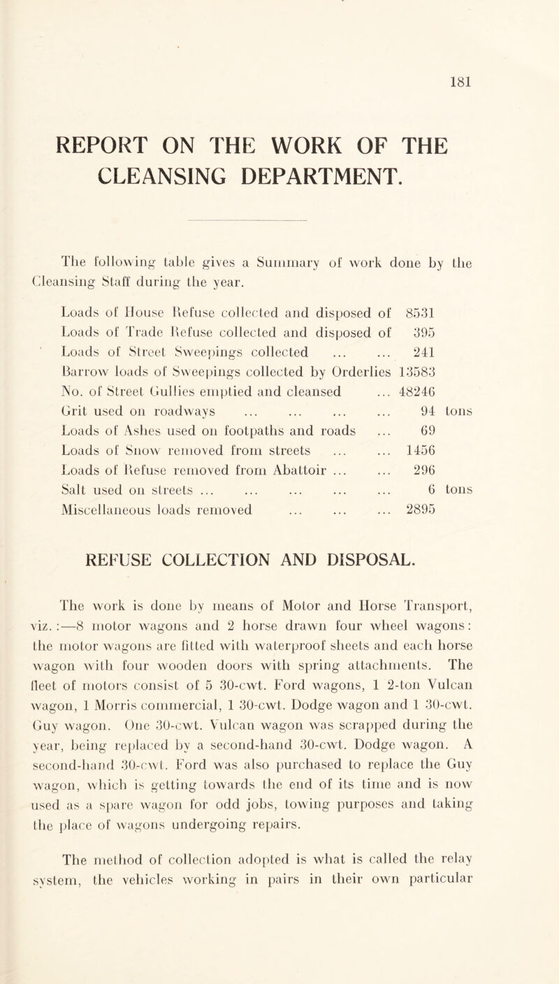REPORT ON THE WORK OF THE CLEANSING DEPARTMENT. The following table gives a Summary of work done by the Cleansing Staff during the year. Loads of House Refuse collected and disposed of 8531 Loads of Trade Refuse collected and disposed of 395 Loads of Street Sweepings collected ... ... 241 Barrow loads of Sweepings collected by Orderlies 13583 No. of Street Cullies emptied and cleansed ... 48246 Grit used on roadways ... ... ... ... 94 tons Loads of Ashes used on footpaths and roads ... 69 Loads of Snow removed from streets ... ... 1456 Loads of Refuse removed from Abattoir ... ... 296 Salt used on streets ... ... ... ... ... 6 tons Miscellaneous loads removed ... ... ... 2895 REFUSE COLLECTION AND DISPOSAL. The work is done by means of Motor and Horse Transport, viz.:—8 motor wagons and 2 horse drawn four wheel wagons: the motor wagons are fitted with waterproof sheets and each horse wagon with four wooden doors with spring attachments. The fleet of motors consist of 5 30-cwt. Ford wagons, 1 2-ton Vulcan wagon, 1 Morris commercial, 1 30-cwt. Dodge wagon and 1 30-cwt. Guy wagon. One 30-cwt. Vulcan wagon was scrapped during the year, being replaced by a second-hand 30-cwt. Dodge wagon. A second-hand 30-cwt. Ford was also purchased to replace the Guy wagon, which is getting towards the end of its time and is now used as a spare wagon for odd jobs, towing purposes and taking the place of wagons undergoing repairs. The method of collection adopted is what is called the relay system, the vehicles working in pairs in their own particular