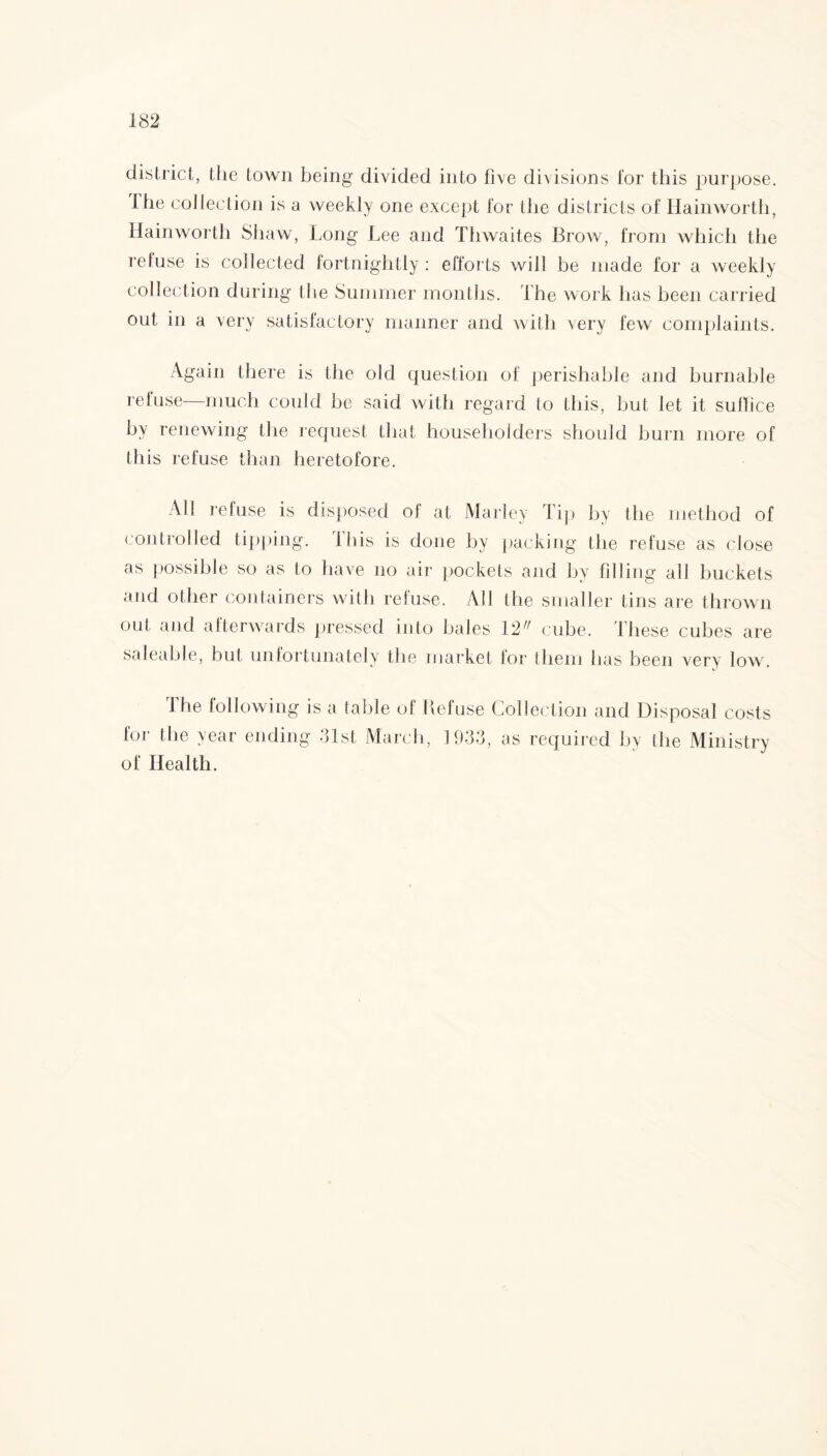 district, the town being divided into five divisions lor this purpose, the collection is a weekly one except for the districts of Hainworth, Hainworth Shaw, Long Lee and Thwaites Brow, from which the refuse is collected fortnightly : efforts will be made for a weekly collection during the Summer months. The work has been carried out in a very satisfactory manner and with very few complaints. Again there is the old question of perishable and burnable refuse—much could be said with regard to this, hut let it suffice by renewing the request that householders should burn more of this refuse than heretofore. All refuse is disposed of at Marley Tip by the method of controlled tipping, this is done by packing the refuse as close as possible so as to have no air pockets and by filling all buckets and other containers with refuse. All the smaller tins are thrown out and afterwards pressed into hales 12 cube. These cubes are saleable, but unfortunately the market lor them has been very low. The following for the year endin is a (able of Refuse Collection and Disposal costs g *31st March, 1933, as required by the Ministry of Health.