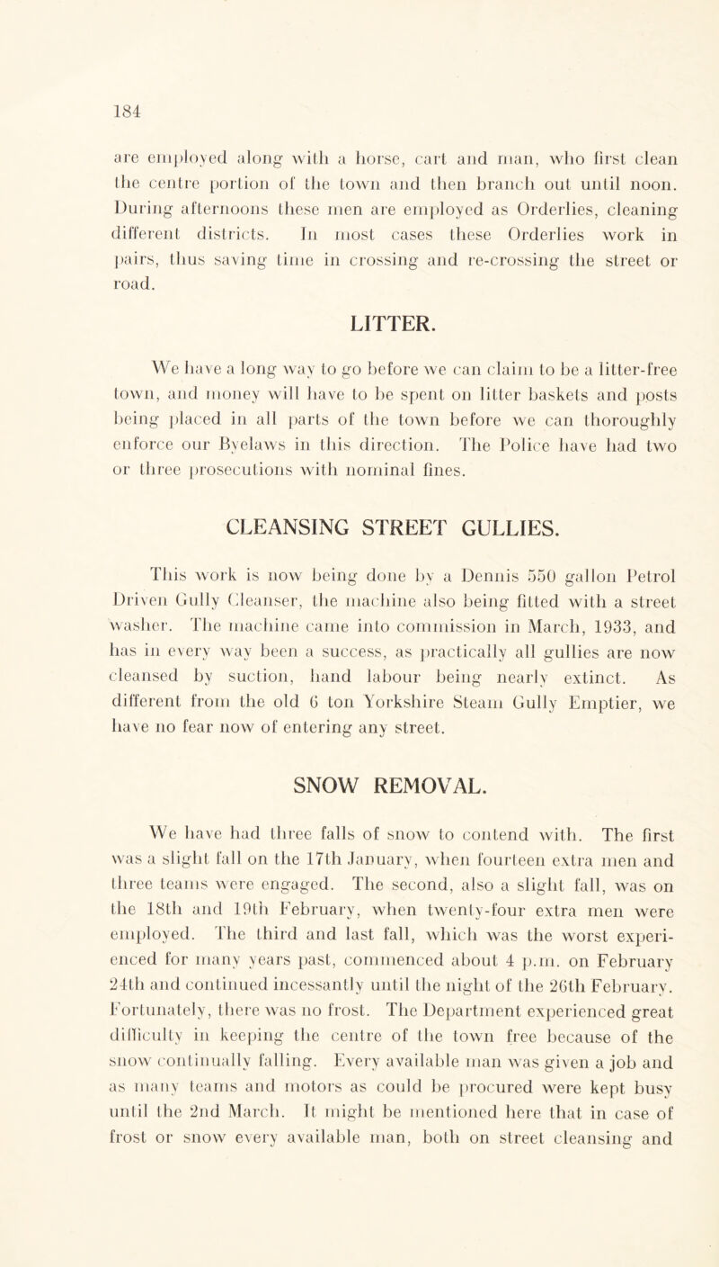 are employed along with a horse, cart and roan, who first clean the centre portion of the town and then branch out until noon. During afternoons these men are employed as Orderlies, cleaning different districts. In most cases these Orderlies work in pairs, thus saving time in crossing and re-crossing the street or road. LITTER. We have a long way to go before we can claim to be a litter-free town, and money will have to be spent on litter baskets and posts being placed in all parts of the town before we can thoroughly enforce our Byelaws in this direction. The Police have had two or three prosecutions with nominal fines. CLEANSING STREET GULLIES. This work is now being done by a Dennis 550 gallon Petrol Driven Gully Cleanser, the machine also being fitted with a street washer. The machine came into commission in March, 1933, and has in every way been a success, as practically all gullies are now cleansed by suction, hand labour being nearly extinct. As different from the old G ton Yorkshire Steam Gully Emptier, we have no fear now of entering any street. SNOW REMOVAL. We have had three falls of snow to contend with. The first was a slight fall on the 17th January, when fourteen extra men and three teams were engaged. The second, also a slight fall, was on the 18tli and 19th February, when twenty-four extra men were employed. The third and last fall, which was the worst experi¬ enced for many years past, commenced about 4 p.m. on February 24th and continued incessantly until the night of the 26th February. Fortunately, there was no frost. The Department experienced great difficulty in keeping the centre of the town free because of the snow continually falling. Every available man was given a job and as many teams and motors as could be procured were kept busy until the 2nd March. It might be mentioned here that in case of frost or snow every available man, both on street cleansing and