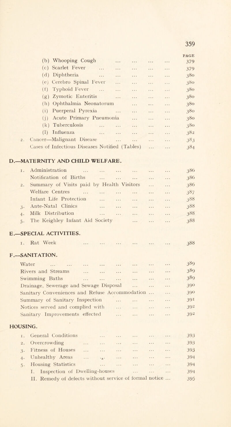 PAGE (b) Whooping Cough ... ... ... ... 379 (c) Scarlet Fever ... ... ... ... ... 379 (d) Diphtheria ... ... ... ... ... 380 (e) Cerebro Spinal Fever ... ... ... ... 380 (f) Typhoid Fever ... ... ... ... ... 380 (g) Zymotic Enteritis ... ... ... ... 380 (h) Ophthalmia Neonatorum ... ... ... 380 (i) Puerperal Pyrexia ... ... ... ... 380 (j) Acute Primary Pneumonia ... ... ... 380 (k) Tuberculosis ... ... ... ... ... 380 (l) Influenza ... ... ... ... ... 382 2. Cancer—Malignant Disease ... ... ... ... 383 Cases of Infectious Diseases Notified (Tables) ... ... 384 D. —MATERNITY AND CHILD WELFARE. 1. Administration ... ... ... ... ... ... 386 Notification of Births ... ... ... ... ... 386 2. Summary of Visits paid by Health Visitors ... ... 386 Welfare Centres ... ... ... ... ... ... 387 Infant Life Protection ... ... ... ... ... 388 3. Ante-Natal Clinics ... ... ... ... ... 388 4. Milk Distribution ... ... ... ... ... 388 5. The Keighley Infant Aid Society ... ... ... 388 E. —SPECIAL ACTIVITIES. 1. Rat Week ... ... ... ... ... ... 388 F. —SANITATION. Water ... ... ... ... ... ... ••• ••• 3^9 Rivers and Streams ... ... ... ... ... ••• 3^9 Swimming Baths ... ... ... ... ... ••• 3^9 Drainage, Sewerage and Sewage Disposal ... ... ... 39° Sanitary Conveniences and Refuse Accommodation ... ... 39° Summary of Sanitary Inspection ... ... ... ... 391 Notices served and complied with ... ... ... ... 392 Sanitary Improvements effected ... ... ... ••• 392 HOUSING. 1. General Conditions ... ... ... ... ••• 393 2. Overcrowding ... ... ... ••• ••• ••• 393 3. Fitness of Houses ... ... ... ... ... ••• 393 4. Unhealthy Areas ... .A. ... ... ••• ••• 394 5. Housing Statistics ... ... ••• ••• 394 I. Inspection of Dwelling-houses ... ... ... 394 II. Remedy of defects without service of formal notice ... 395