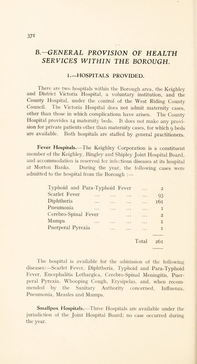 B.—GENERAL PROVISION OF HEALTH SERVICES WITHIN THE BOROUGH. 1.—HOSPITALS PROVIDED. I here are two hospitals within the Borough area, the Keighley and District Victoria Hospital, a voluntary institution, and the County Hospital, under the control of the West Riding County Council. The Victoria Hospital does not admit maternity cases, other than those in which complications have arisen. The County Hospital provides 14 maternity beds. It does not make any provi¬ sion for private patients other than maternity cases, for which 9 beds are available. Both hospitals are staffed by general practitioners. Fever Hospitals.—The Keighley Corporation is a constituent member of the Keighley, Bingley and Shipley Joint Hospital Board, and accommodation is reserved for infectious diseases at its hospital at Morton Banks. During the year, the following cases were admitted to the hospital from the Borough Typhoid and Para-Typhoid Fever Scarlet Fever Diphtheria Pneumonia Cerebro-Spinal Fever Mumps . Puerperal Pyrexia Total 261 1 he hospital is available for the admission of the following diseases:—Scarlet Fever, Diphtheria, Typhoid and Para-Typhoid Fever, Encephalitis Lethargica, Cerebro-Spinal Meningitis, Puer¬ peral Pyrexia, Whooping Cough, Erysipelas, and, when recom¬ mended by the Sanitary Authority concerned, Influenza, Pneumonia, Measles and Mumps. Smallpox Hospitals.—Three Hospitals are available under the jurisdiction of the Joint Hospital Board; no case occurred during the year.