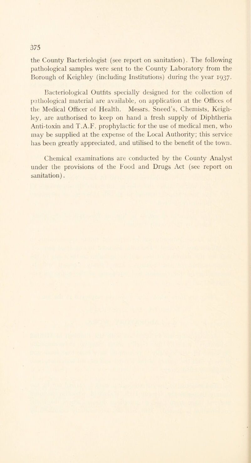 the County Bacteriologist (see report on sanitation). The following pathological samples were sent to the County Laboratory from the Borough of Keighley (including Institutions) during the year 1937. Bacteriological Outhts specially designed for the collection of pathological material are available, on application at the Offices of the Medical Officer of Health. Messrs. Sneed’s, Chemists, Keigh¬ ley, are authorised to keep on hand a fresh supply of Diphtheria Anti-toxin and T.A.F. prophylactic for the use of medical men, who may be supplied at the expense of the Local Authority; this service has been greatly appreciated, and utilised to the benefit of the town. Chemical examinations are conducted by the County Analyst under the provisions of the Food and Drugs Act (see report on sanitation).