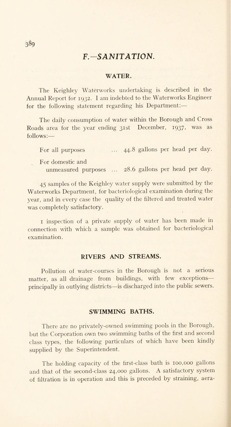 3§9 F.SANITATION. WATER. The Keighley Waterworks undertaking is described in the Annual Report for 1932. 1 am indebted to the Waterworks Engineer for the following statement regarding his Department:— The daily consumption of water within the Borough and Cross Roads area for the year ending 31st December, I937> was as follows:— For all purposes ... 44.8 gallons per head per day. For domestic and unmeasured purposes ... 28.6 gallons per head per day. 45 samples of the Keighley water supply were submitted by the Waterworks Department, for bacteriological examination during the year, and in every case the quality of the filtered and treated water was completely satisfactory. 1 inspection of a private supply of water has been made in connection with which a sample was obtained for bacteriological examination. RIVERS AND STREAMS. Pollution of water-courses in the Borough is not a serious matter, as all drainage from buildings, with few exceptions— principally in outlying districts—is discharged into the public sewers. SWIMMING BATHS. There are no privately-owned swimming pools in the Borough, but the Corporation own two swimming baths of the hrst and second class types, the following particulars of which have been kindly supplied by the Superintendent. The holding capacity of the hrst-class bath is 100,000 gallons and that of the second-class 24,000 gallons. A satisfactory system of filtration is in operation and this is preceded by straining, aera-