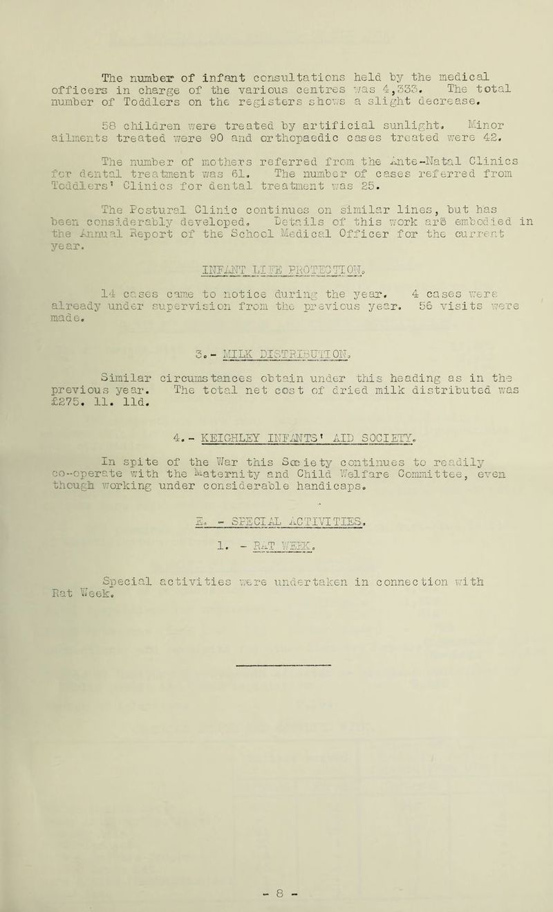 The number of infant consultations held, by the medical officers in charge of the various centres '/as 4,333. The total number of Toddlers on the registers shows a slight decrease. 58 children were treated by artificial sunlight. Minor ailments treated were 90 and orthopaedic cases treated were 42. The number of mothers for dental treatment was 61. Toddlers’ Clinics for dental referred from the Ante-Natal Clinics The number of cases referred from treatment was 25. The Postural Clinic continues on similar lines, but has been considerably developed. Details of this work arg embodied in the .Annual Deport of the School Medical Officer for the current year. INPANT LIFE PROTEST! OIL, 14 cases came to notice during the year. 4 cases were already under supervision from the previous year. 56 visits were made. 2. - MILK DISTRIBUTE OIL Similar circumstances obtain under this heading as in th previous year. The total net cost of dried milk distributed w £275. 11. lid. 4.- KEIGHLEY INFANTST AID SOCIETY. In spite of the War this Society continues to readily co-operate with the Maternity and Child Welfare Committee, even though working under considerable handicaps. Sha ?rE Cl AL AC TIVITIES. 1 • — Pu-lT V / EEK a Special activities were undertaken in connection with Rat Week.