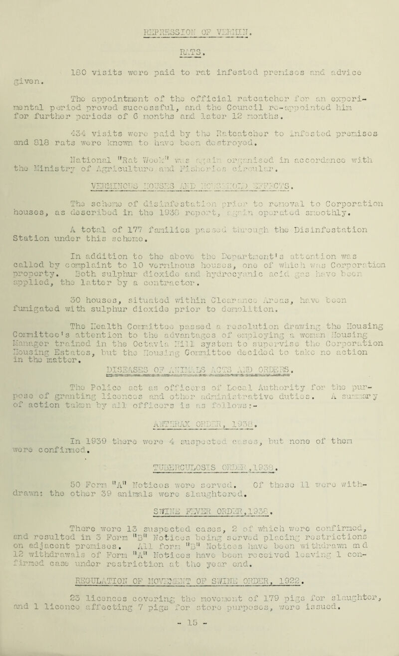 REPRESSION OF VERMIN Pu 100 visits were -paid to rat infested premises and advice The appointment of the official ratcatcher for an experi- mental period proved successful, and the Council rc-appointed him for further periods of 6 months and later 12 months. 434 visits were paid by the Ratcatcher to infested premises and 818 rats were known to have been destroyed. National ”Rat Week1* was a pain organised in accordance with the Ministry of Agriculture and Fisheries circular. VERMINOUS HOUSES AND IIC33 HOLD dFFFCTS. The scheme of disinfestation prior to removal to Corporation houses, as described in the 1930 report, a grin operated smoothly. A total of 177 families passed through the Disinfestation S t ation unde r this sc heme. In addition to the above the Department’s attention was called by complaint to 10 verminous houses, one of which was Corporation property, Both sulphur dioxide and hydrocyanic acid pas have be( applied, the latter by a contractor. 30 houses, situated within Clearance Areas, have been fumigated with sulphur dioxide prior to demolition. The Health Committee passed a resolution drawing the Housing Committee’s attention to the advantages of employing a women Housing Manager trained In the Octavia Hill system to supervise the Corporation Housing Estates, but the Housing Committee decided to take no action in the matter. DISEASES OF AUIT.ALS ACTS AID JHTOBHjS. The Police act as officers of Local Authority for the pur- pose of granting licences and other administrative duties. A summary of action taken by all officers is as follows ;- ANTHRAX ORDER, 1938. In 1939 there wore 4 suspected cases, but none of them wore confirmed. TUBERCULOSIS 0RD.I ,1938. 50 Form ”An Notices were served. Of these 11 wore with- drawn: the other 39 animals were slaughtered. SNTNE FEVER ORDER,1958. There wore 13 suspected cases, 2 of which were confirmed, end resulted in 3 Form t,Bu Notices being served placing restrictions on adjacent premises. All form nBu Notices have been withdrawn aid 12 withdrawals of Form 11 A'1 Notices have been received leaving 1 con- firmed case under restriction at the year end. REGULATION OF MOVEMENT OF SUINE ORDER. 1922. 23 licences covering the movement of 179 pigs for slaughter, and 1 licence affecting 7 pigs for store purposes, wore Issued. 15