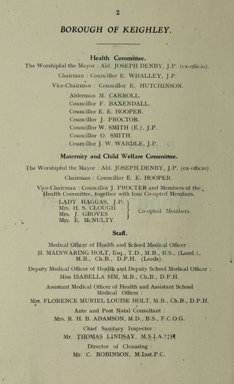BOROUGH OF KEIGHLEY. Health Committee. The Worshipful the Mayor : Aid. JOSEPH DENBY, j.P. (ex-o.lhcio). Chairman ; Councillor E. WHALLEY, J.P. Vice-Chairman : Councillor E. HUTCHINSON. Alderman M. CARROLL. Councillor F. BAXENDALL. Councillor E. E. HOOPER. Councillor J. PROCTOR. Councillor W. SMITH (E.), J.P. Councillor O. SMITH. Councillor J. W. WARDLE, J .P. «, Maternity and Child Welfare Committee. The Worshipful the Mayor : Aid. JOSEPH DENBY, J.P. (ex-officio) Chairman : Councillor E. E. HOOPER. Vice-Chairman : Coimcilldr J. PROCTER and Members of the ^ Health Committee, together with four Co-opted Members. ♦ LADY HAGGAS, J.P. Mrs. H. S. CLOUGH Mrs. J. GROVES Mrs. E. McNULTY Staff. Medical Officer of Health and School Medical Officer : H. MAINWARING PIOLT, Esq., T.D., M.B., B.S., (Lond.), M.B., Ch.B., D.P.H. (Leeds). Deputy Medical Officer of Health and Deputy School Medical Officer Miss ISABELLA SIM, M.B., CffiB., D.P.H. Assistant Medical Officer of Health and Assistant School Medical Officer : Mrs. FLORENCE MURIEL LOUISE HOLT, M.B., Ch.B., D.P.H. Ante and Post Natal Consultant : Mrs. R. H. B. ADAMSON, M.D., B.S., F.C.O.G. Chief Sanitary Inspector : Mr. THOMAS LINDSAY, M.S.J.A.tI§f Director of Cleansing : • Mr. C. ROBINSON, M.Inst.P.C. I Co-opted iMeinbers.
