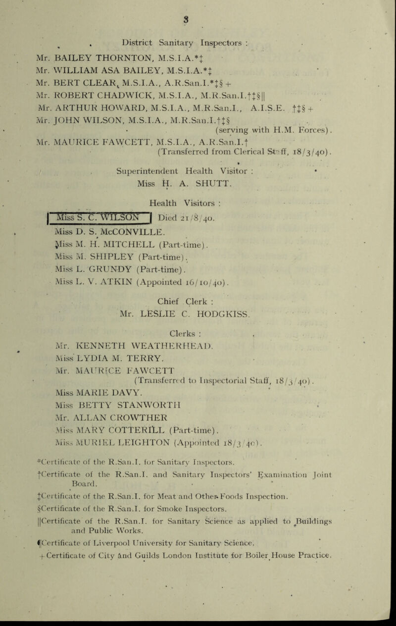 8 District Sanitary Inspectors : Mr. BAILEY THORNTON, M.S.I.A.*t Mr. WILLIAM ASA BAILEY, M.S.I.A.*! Mr. BERT CLEAR^ M.S.I.A., A.R.San.I.*|§ + Mr. ROBERT CHADWICK, M.S.I.A.. M.R.San.I.tt§l| Mr. ARTHUR HOWARD, M.S.I.A., M.R.San.I., A.I.S.E. tJ§ + Mr. JOHN WILSON, M.S.I.A., M.R.San.I.tJ§ (serving with H.M. Eorces). Mr. MAURICE FAWCETT, M.S.I.A., A.R.San.I.j (Transferred from Clerical St::ft, 18/3/40). Superintendent Health Visitor : • Miss H. A. SHUTT. Health Visitors : I Miss S. C, WtLSOl:^ | Died 21/8/40. Miss D. S. McCONVILLE. ^liss M. FI. MITCHELL (Part-time). Miss M. SHIPLEY (Part-time). Miss L. GRUNDY (Part-time). Miss L. V. ATKIN (Appointed 16/10/40). Chief Clerk : Mr. LESLIE C. HODGKISS. • ' Clerks : . ... Mr. KENNETH WEATHERHEAD. MLss LYDIA M. TERRY. Mr. MAURICE FAWCETT (Transfern d to Inspectorial Staff, 18/3/40). Miss MARIE DAVY. Miss BETTY STANWORTH Mr. ALLAN CROWTHER Miss MARY COTTERILL (Part-time). Mis.s MUR 1 EL LEIGHTON (Appointed 18/3 40). '’■'Certilicate of tl:e R.Saii.I. for Sanitary Ins[)ector.s. |Certilicate of the R.San.I. and Sanitary Inspectors’ Examination joint Board. • . * ^Certificate of the R.San.I. for Meat and Other*Foods Inspection. ^Certificate of the R.San.I. for Smoke Inspectors. ||Certificate of the R.San.I. for Sanitary Science as applied to ^Buildings and Public Works. l[Cerfificate of Liverpool University for Sanitary Science, t-Certificate of City and Guilds London Institute for Boiler House Practice.