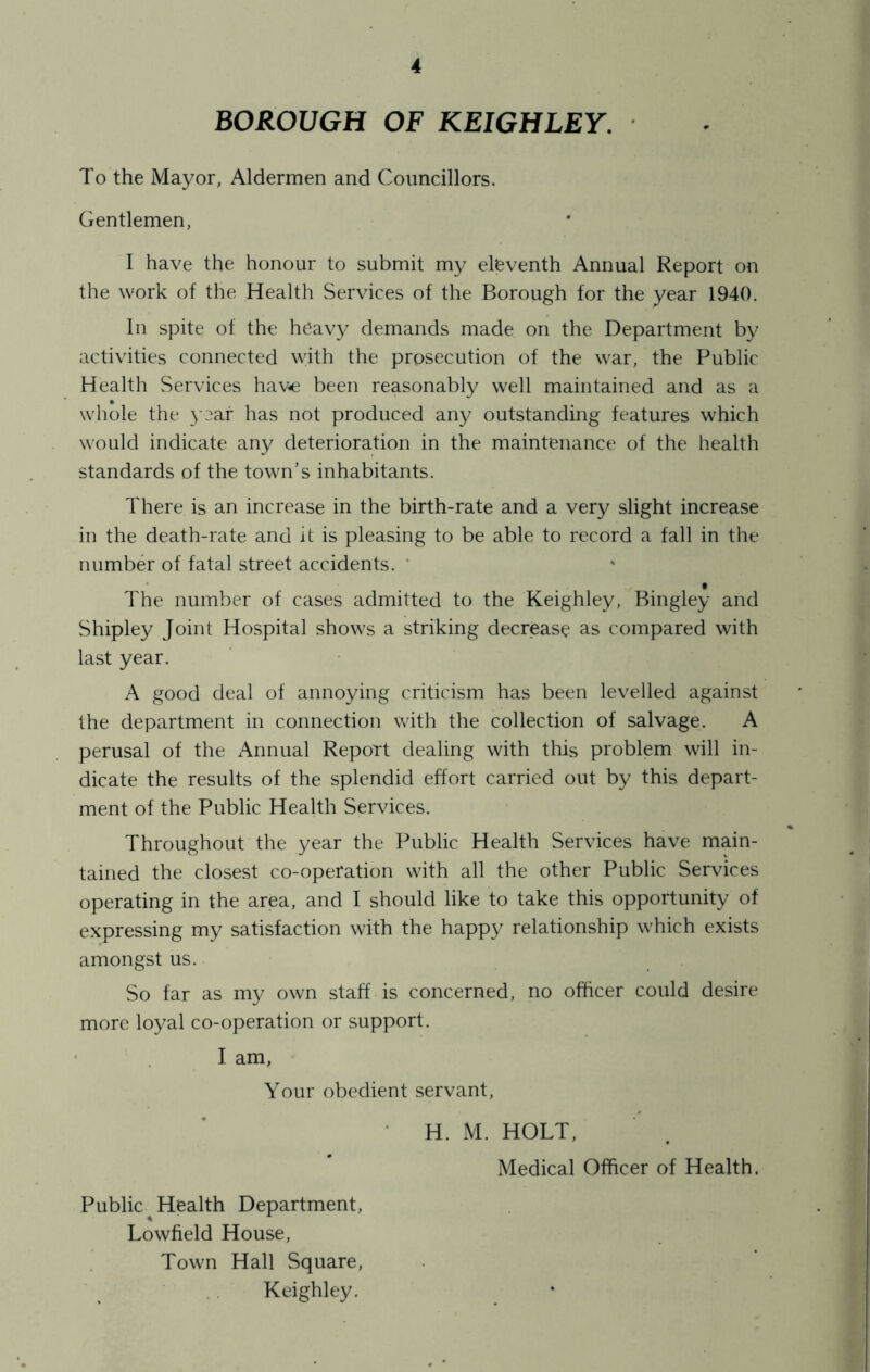 BOROUGH OF KEIGHLEY. To the Mayor, Aldermen and Councillors. Gentlemen, I have the honour to submit my eleventh Annual Report on the work of the Health Services of the Borough for the year 1940. In spite of the heavy demands made on the Department by activities connected with the prosecution of the war, the Public Health Services have been reasonably well maintained and as a whole the year has not produced any outstanding features which would indicate any deterioration in the maintenance of the health standards of the town’s inhabitants. There is an increase in the birth-rate and a very slight increase in the death-rate and it is pleasing to be able to record a fall in the number of fatal street accidents. ‘ The number of cases admitted to the Keighley, Bingley and Shipley Joint Hospital shows a striking decrease as compared with last year. good deal of annoying criticism has been levelled against the department in connection with the collection of salvage. A perusal of the Annual Report dealing with this problem will in- dicate the results of the splendid effort carried out by this depart- ment of the Public Health Services. Throughout the year the Public Health Services have main- tained the closest co-operation with all the other Public Services operating in the area, and I should like to take this opportunity of expressing my satisfaction with the happy relationship which exists amongst us. So far as my own staff is concerned, no officer could desire more loyal co-operation or support. ’ I am, Your obedient servant, • H. M. HOLT, Medical Officer of Health. Public Health Department, Lowfield House, Town Hall Square, Keighley.