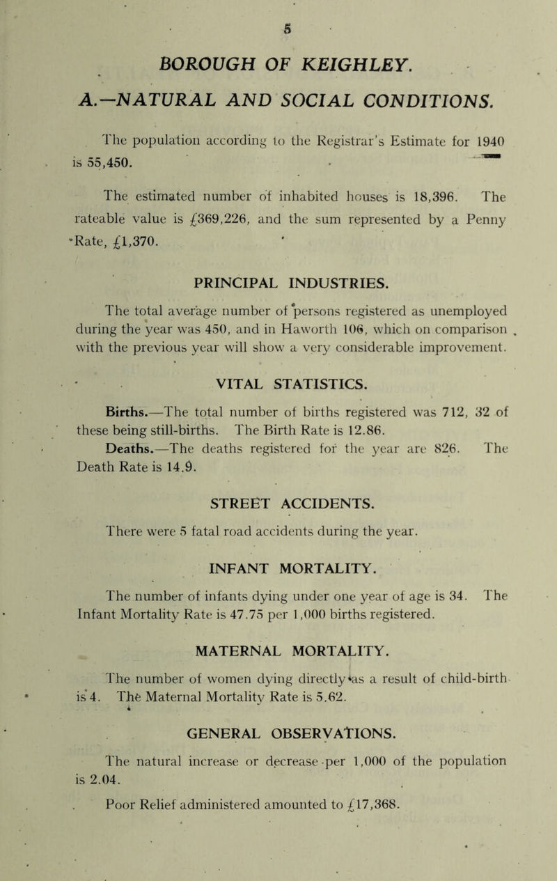 BOROUGH OF KEIGHLEY. A.—NATURAL AND SOCIAL CONDITIONS. The population according to the Registrar’s Estimate for 1940 is 55,450. • The estimated number of inhabited houses is 18,396. The rateable value is £369,226, and the sum represented by a Penny 'Rate, £1,370. PRINCIPAL INDUSTRIES. The total average number of 'persons registered as unemployed during the year was 450, and in Haworth 106, which on comparison with the previous year will show a very considerable improvement. VITAL STATISTICS. Births.—The total number of births registered was 712, 32 of these being still-births. The Birth Rate is 12.86. Deaths.—The deaths registered for the year are 826. The Death Rate is 14.9. STREET ACCIDENTS. There were 5 fatal road accidents during the year. INFANT MORTALITY. The number of infants dying under one year of age is 34. The Infant Mortality Rate is 47.75 per 1,000 births registered. MATERNAL MORTALITY. The number of women dying directly*as a result of child-birth- is 4. The Maternal Mortality Rate is 5.62. GENERAL OBSERVATIONS. The natural increase or decrease-per 1,000 of the population is 2.04. Poor Relief administered amounted to £17,368.