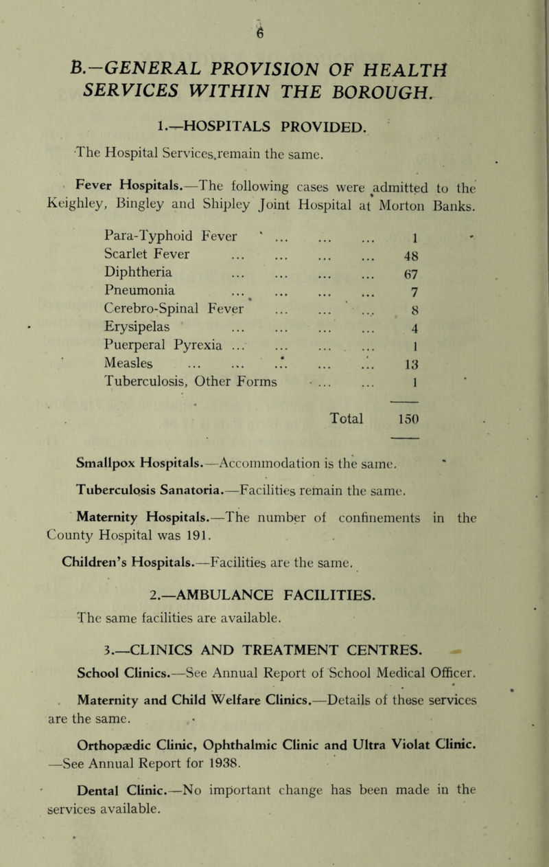B.-GENERAL PROVISION OF HEALTH SERVICES WITHIN THE BOROUGH. 1.^HOSPITALS PROVIDED. •The Hospital Services.remain the same. . Fever Hospitals.—The following cases were admitted to the Keighley, Bingley and Shipley Joint Hospital at* Morton Banks. Para-Typhoid Fever ' 1 Scarlet Fever 48 Diphtheria 87 Pneumonia 7 % Cerebro-Spinal Fever ... 8 Erysipelas 4 Puerperal Pyrexia ... ... l Measles .' *.. 13 Tuberculosis, Other Forms • 1 Total 150 Smallpox Hospitals.—Accommodation is the same. Tuberculosis Sanatoria.—Facilities remain the same. Maternity Hospitals.—The number of confinements in the County Hospital was 191. Children’s Hospitals.—Facilities are the same. 2.—AMBULANCE FACILITIES. The same facilities are available. 3.—CLINICS AND TREATMENT CENTRES. School Clinics.—See Annual Report of School Medical Officer. Maternity and Child Welfare Clinics.—Details of these services are the same. Orthopaedic Clinic, Ophthalmic Clinic and Ultra Violat Clinic. —See Annual Report for 1938. Dental Clinic.—No important change has been made in the services available.