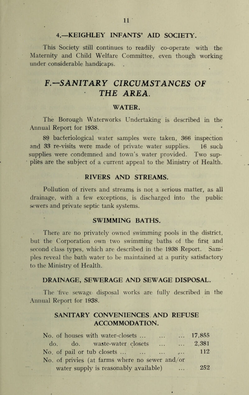 4.—KEIGHLEY INFANTS’ AID SOCIETY. This Society still continues to readily co-operate with the Maternity and Child Welfare Committee, even though working under considerable handicaps. F—SANITARY CIRCUMSTANCES OF THE AREA, WATER. The Borough Waterworks Undertaking is described in the Annual Report for 1938. 89 bacteriological water samples were taken, 366 inspection and 33 re-visits were made of private water supplies. 16 such supplies were condemned and town’s water provided. Two sup- plies are the subject of a current appeal to the Ministry of Health. RIVERS AND STREAMS. Pollution of rivers and streams is not a serious matter, as all drainage, with a few exceptions, is discharged into the public sewers and private septic tank systems. SWIMMING BATHS. There are no privately owned swimming pools in the district, but the Corporation own two swimming baths of the hrst and second class types, which are described in the 1938 Report. Sam- ples reveal the bath water to be maintained at a purity satisfactory to the Ministry of Health. DRAINAGE, SEWERAGE AND SEWAGE DISPOSAL. The 'five sewage: disposal works are fully described in the Annual Report for 1938. SANITARY CONVENIENCES AND REFUSE ACCOMMODATION. No. of houses with water-closets ... ... ... 17,855 do. do. waste-water closets ... ... 2,381 No. of pail or tub closets ,... 112 No. of privies (at farms where no sewer and/or water supply is reasonably available) 252