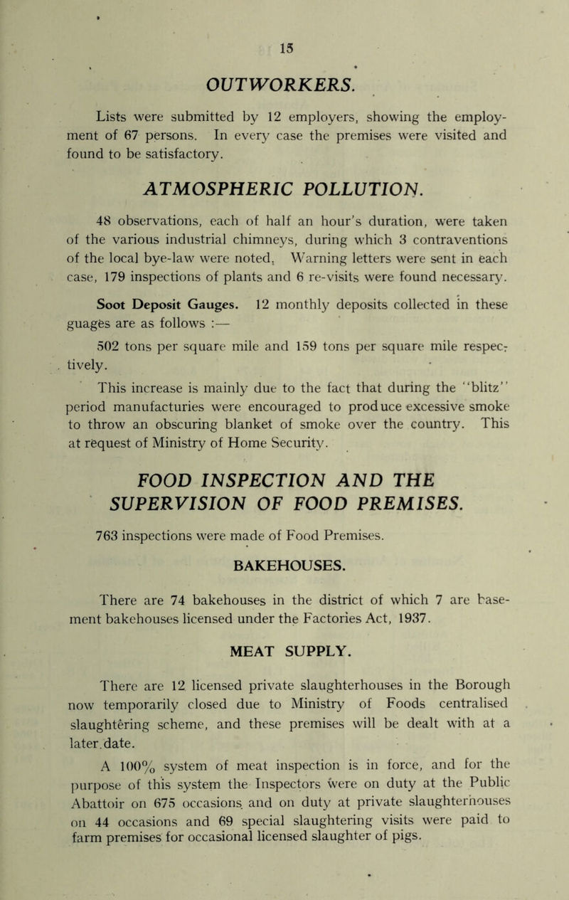 OUTWORKERS. Lists were submitted by 12 employers, showing the employ- ment of 67 persons. In every case the premises were visited and found to be satisfactory. ATMOSPHERIC POLLUTION. 48 observations, each of half an hour’s duration, were taken of the various industrial chimneys, during which 3 contraventions of the local bye-law were noted. Warning letters were sent in each case, 179 inspections of plants and 6 re-visits were found necessary. Soot Deposit Gauges. 12 monthly deposits collected in these guages are as follows :— 502 tons per square mile and 159 tons per square mile respecr lively. This increase is mainly due to the fact that during the “blitz” period manufactories were encouraged to prod uce excessive smoke to throw an obscuring blanket of smoke over the country. This at request of Ministry of Home Security. FOOD INSPECTION AND THE SUPERVISION OF FOOD PREMISES. 763 inspections were made of Food Premises. BAKEHOUSES. There are 74 bakehouses in the district of which 7 are base- ment bakehouses licensed under the Factories Act, 1937. MEAT SUPPLY. There are 12 licensed private slaughterhouses in the Borough now temporarily closed due to Ministry of Foods centralised slaughtering scheme, and these premises will be dealt with at a later, date. A 100% system of meat inspection is in force, and for the purpose of this system the Inspectors were on duty at the Public Abattoir on 675 occasions and on duty at private slaughterhouses on 44 occasions and 69 special slaughtering visits were paid to farm premises for occasional licensed slaughter of pigs.