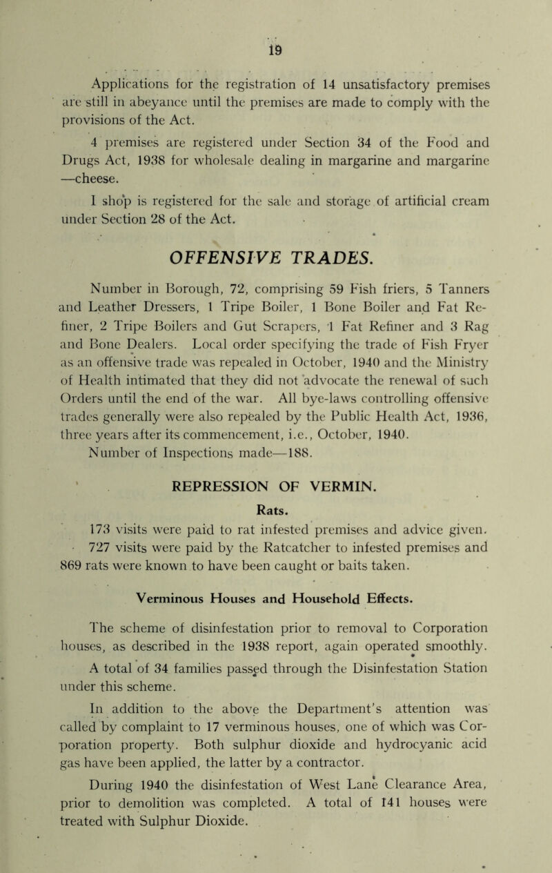 Applications for the registration of 14 unsatisfactory premises are still in abeyance until the premises are made to comply with the provisions of the Act. 4 premises are registered under Section 34 of the Food and Drugs Act, 1938 for wholesale dealing in margarine and margarine —cheese. 1 shop is registered for the sale and storage of artificial cream under Section 28 of the Act. OFFENSIVE TRADES. Number in Borough, 72, comprising 59 Fish friers, 5 Tanners and Leather Dressers, 1 Tripe Boiler, 1 Bone Boiler and Fat Re- hner, 2 Tripe Boilers and Gut Scrapers, '1 Fat Refiner and 3 Rag and Bone Dealers. Local order specifying the trade of Fish Fryer as an offensive trade was repealed in October, 1940 and the Ministry of Health intimated that they did not ‘advocate the renewal of such Orders until the end of the war. All bye-laws controlling offensive trades generally were also repealed by the Public Health Act, 1936, three years after its commencement, i.e., October, 1940. Number of Inspections made—188. ‘ REPRESSION OF VERMIN. Rats. 173 visits were paid to rat infested premises and advice given. • 727 visits were paid by the Ratcatcher to infested premises and 869 rats were known to have been caught or baits taken. Verminous Houses and Household Effects. The scheme of disinfestation prior to removal to Corporation houses, as described in the 1938 report, again operated smoothly. A total of 34 families passed through the Disinfestation Station under this scheme. In addition to the above the Department’s attention was called by complaint to 17 verminous houses, one of which was Cor- poration property. Both sulphur dioxide and hydrocyanic acid gas have been applied, the latter by a contractor. During 1940 the disinfestation of West Lane Clearance Area, prior to demolition was completed. A total of 141 houses were treated with Sulphur Dioxide.