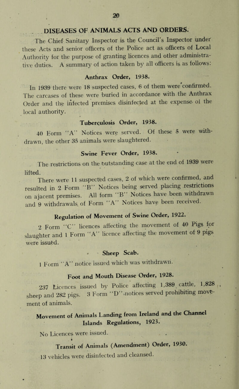 . DISEASES OF ANIMALS ACTS AND ORDERS. The Chief Sanitary Inspector is the Council’s Inspector under these Acts and senior officers of the Police act as officers of Local Authority for the purpose of granting licences and other administra- tive duties. A summary of action taken by all officers is as follows: Anthrax Order, 1938. In 1939 there were 18 suspected cases, 6 of them were'confirmed. I he carcases of these were buried in accordance with the Anthrax Order and the infected premises disinfected at the expense^ ol the local authority. Tuberculosis Order, 1938. 40 Form “A” Notices were served. Of these 5 were with- drawn, the other 33 animals were slaughtered. Swine Fever Order, 1938. The restrictions on the outstanding case at the end of 1939 were lifted. There were 11 suspected cases, 2 of which were confirmed, and resulted in 2 Form “B” Notices being served placing restrictions on ajacent premises. All form “B” Notices have been withdrawn and 9 withdrawals, of Form “A” Notices have been received. Regulation of Movement of Swine Order, 1922. 2 Form “C” licences affecting the rnovement of 40 Pigs for slaughter and 1 Form “A” licence affecting the movement of 9 pigs were issued. ' ' Sheep Scab. 1 Form “A” notice issued which was withdrawn. Foot and Mouth Disease Order, 1928. 287 Licences issued by Police affecting 1,389. cattle, 1,828 sheep and 282 pigs. 3 Form “ D ’ ’ .notices served prohibiting move- ment of animals. Movement of Animals Landing from Ireland and the Channel Islands Regulations, 1923. No Licences were issued. Transit of Animals (Amendment) Order, 1930. 13 vehicles w^ere disinfected and cleansed.