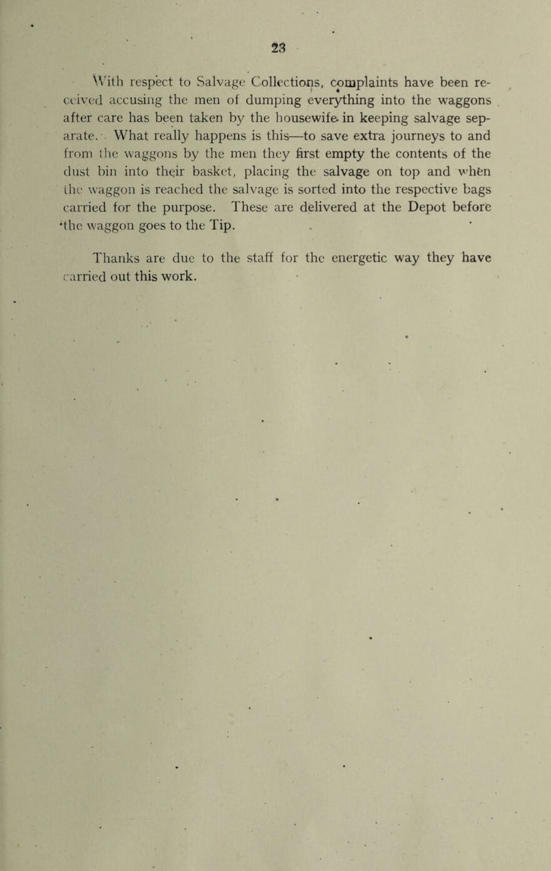 \Vith respect to vSalvage Collections, complaints have been re- ceived accusing the men of dumping everything into the waggons after care has been taken by the housewife, in keeping salvage sep- arate. . What really happens is this—to save extra journeys to and from the waggons by the men they first empty the contents of the dust bin into thqir basket, placing the salvage on top and v'hen the waggon is reached the salvage is sorted into the respective bags carried for the purpose. These are delivered at the Depot before •the waggon goes to the Tip. Thanks are due to the staff for the energetic way they have ('arried out this work.