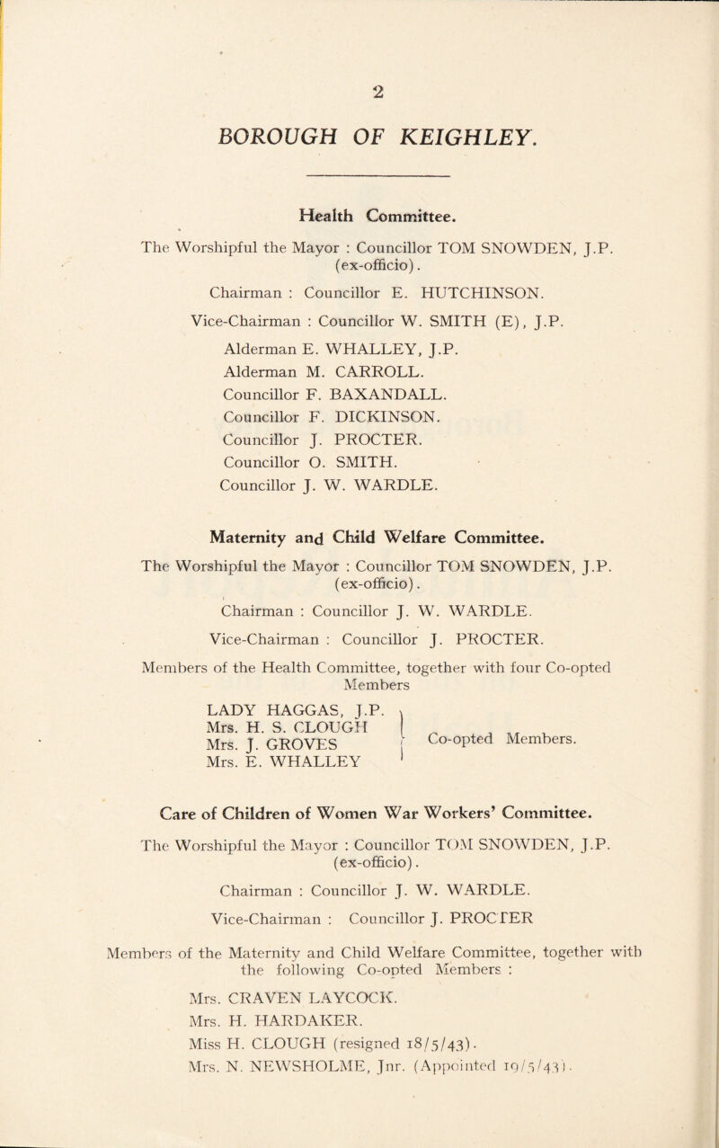 BOROUGH OF KEIGHLEY. Health Committee. The Worshipful the Mayor : Councillor TOM SNOWDEN, J.P. (ex-officio). Chairman : Councillor E. HUTCHINSON. Vice-Chairman : Councillor W. SMITH (E), J.P. Alderman E. WHALLEY, J.P. Alderman M. CARROLL. Councillor F. BAXANDALL. Councillor F. DICKINSON. Councillor J. PROCTER. Councillor O. SMITH. Councillor J. W. WARDLE. Maternity and Child Welfare Committee. The Worshipful the Mayor : Councillor TOM SNOWDEN, J.P. (ex-officio). Chairman : Councillor J. W. WARDLE. Vice-Chairman : Councillor J. PROCTER. Members of the Health Committee, together with four Co-opted Members LADY HAGGAS, J.P. ^ Mrs. H. S. CLOUGH | ^ , Mrs. J. GROVES Co-opted Members. Mrs. E. WHALLEY 1 Care of Children of Women War Workers’ Committee. The Worshipful the Mayor : Councillor TOM SNOWDEN, J.P. (ex-officio). Chairman : Councillor J. W. WARDLE. Vice-Chairman : Councillor J. PROCTER Members of the Maternity and Child Welfare Committee, together with the following Co-opted Members : Mrs. CRAVEN LAYCOCK. Mrs. H. HARDAKER. Miss H. CLOUGH (resigned 18/5/43). Mrs. N. NEWSHOLME, Jnr. (Appointed 19/5/43).