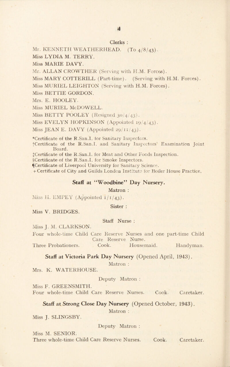 Clerks : Mr. KENNETH WEATHERHEAD. (To 4/8/43). Miss LYDIA M. TERRY. Miss MARIE DAVY. Mr. ALLAN CROWTHER (Serving with H.M. Forces). Miss MARY COTTERILL (Part-time). (Serving with H.M. Forces). Miss MURIEL LEIGHTON (Serving with H.M. Forces). Miss BETTIE GORDON. Mrs. E. HOOLEY. Miss MURIEL McDOWELL. Miss BETTY POOLEY (Resigned 30/4/43). Miss EVELYN HOPKINSON (Appointed 19/4/43). Miss JEAN E. DAVY (Appointed 29/11/43). ■“Certificate of the R.San.I. tor Sanitary Inspectors. f Certificate of the R.San.I. and Sanitary Inspectors’ Examination Joint Board. J Certificate of the R.San.I. for Meat and Other Foods Inspection. § Certificate of the R.San.I. for Smoke Inspectors. fCertificate of Liverpool University for Sanitary Science. + Certificate of City and Guilds London Institute for Boiler House Practice. Staff at “Woodbine” Day Nursery, Matron : Miss II. EMPEY (Appointed 1/1/43). Miss V. BRIDGES. Staff Nurse : Miss J. M. CLARKSON. Four whole-time Child Care Reserve Nurses and one part-time Child Care Reserve Nurse. Three Probationers. Cook. Housemaid. Handyman. Staff at Victoria Park Day Nursery (Opened April, 1943). Matron : Mrs. K. WATERHOUSE. Deputy Matron : Miss F. GREENSMITH. Four whole-time Child Care Reserve Nurses. Cook. Caretaker. Staff at Strong Close Day Nursery (Opened October, 1943). Matron : Miss J. SLINGSBY. Deputy Matron : Miss M. SENIOR. Three whole-time Child Care Reserve Nurses. Cook. Caretaker.