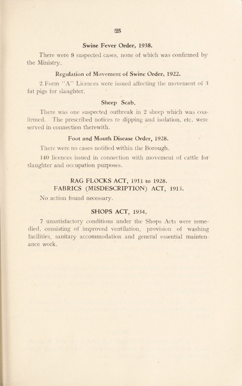 Swine Fever Order, 1938. There were 9 suspected cases, none of which was confirmed by the Ministry. Regulation of Movement of Swine Order, 1922. 2 Form “A” Licences were issued affecting the movement of 3 fat pigs for slaughter. Sheep Scab. There was one suspected outbreak in 2 sheep which was con¬ firmed. The prescribed notices re dipping and isolation, etc. were served in connection therewith. Foot and Mouth Disease Order, 1928, There were no cases notified within the Borough. 140 licences issued in connection with movement of cattle for slaughter and occupation purposes. RAG FLOCKS ACT, 1911 to 1928. FABRICS (MISDESCRIPTION) ACT, 1913. No action found necessary. SHOPS ACT, 1934. 7 unsatisfactory conditions under the Shops Acts were reme¬ died, consisting of improved ventilation, provision of washing facilities, sanitary accommodation and general essential mainten¬ ance work.