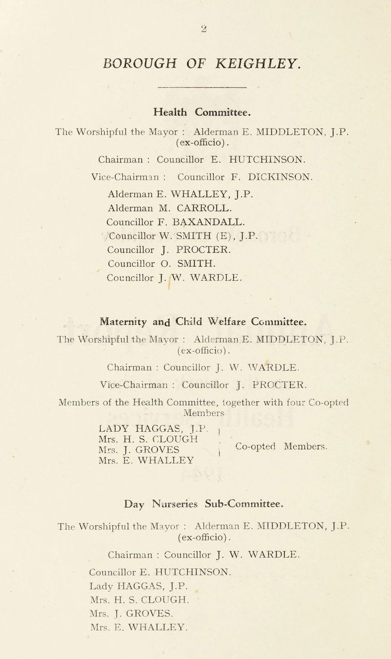 BOROUGH OF KEIGHLEY. Health Committee. The Worshipful the Mayor : Alderman E. MIDDLETON, J.P. (ex-officio). Chairman : Councillor E. HUTCHINSON. Vice-Chairman : Councillor F. DICKINSON. Alderman E. WHALLEY, J.P. Alderman M. CARROLL. Councillor F. BAXANDALL. Councillor W. SMITH (E), J.P. Councillor J. PROCTER. Councillor O. SMITH. Councillor J. W. WARDLE. Maternity and Child Welfare Committee. The Worshipful the Mayor : Alderman E. MIDDLETON, J.P. (ex-officio). Chairman : Councillor J. W. WARDLE. Vice-Chairman : Councillor J. PROCTER. Members of the Health Committee, together with four Co-opted Members LADY HAGGAS, J.P. Mrs. H. S. CLOUGH Mrs. J. GROVES Mrs. E. WHALLEY Co-opted Members. Day Nurseries Sub-Committee. The Worshipful the Mayor : Alderman E. MIDDLETON, J.P. (ex-officio). Chairman : Councillor J. W. WARDLE. Councillor E. HUTCHINSON. Lady HAGGAS, J.P. Mrs. PI. S. CLOUGH. Mrs. J. GROVES. Mrs. E. WHALLEY.