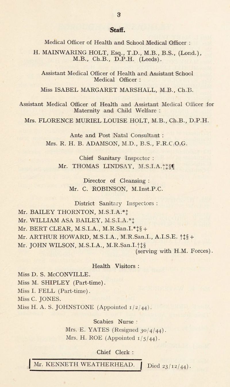 a Staff. Medical Officer of Health and School Medical Officer : H. MAINWARING HOLT, Esq., T.D., M.B., B.S., (Lond.), M.B., Ch.B., D.P.H. (Leeds). Assistant Medical Officer of Health and Assistant School Medical Officer : Miss ISABEL MARGARET MARSHALL, M.B., Ch.B. Assistant Medical Officer of Health and Assistant Medical Officer for Maternity and Child Welfare : Mrs. FLORENCE MURIEL LOUISE HOLT, M.B., Ch.B., D.P.H. Ante and Post Natal Consultant : Mrs. R. H. B. ADAMSON, M.D., B.S., F.R.C.O.G. Chief Sanitary Inspector : Mr. THOMAS LINDSAY, M.S.I.A. Director of Cleansing : Mr. C. ROBINSON, M.Inst.P.C. District Sanitary Inspectors : Mr. BAILEY THORNTON, M.S.I.A.*J Mr. WILLIAM ASA BAILEY, M.S.I.A. Mr. BERT CLEAR, M.S.I.A., M.R.San.I.*J§ + Mr. ARTHUR HOWARD, M.S.I.A., M.R.San.I., A.I.S.E. + Mr. JOHN WILSON, M.S.I.A., M.R.San.I.f |§ (serving with H.M. Forces). Health Visitors : Miss D. S. McCONVILLE. Miss M. SHIPLEY (Part-time). Miss I. FELL (Part-time). Miss C. JONES. Miss H. A. S. JOHNSTONE (Appointed 1/2/44). Scabies Nurse : Mrs. E. YATES (Resigned 30/4/44). Mrs. H. ROE (Appointed 1/5/44). Chief Clerk : | Mr. KENNETH WEATHERHEAD. J Died 23/12/44).