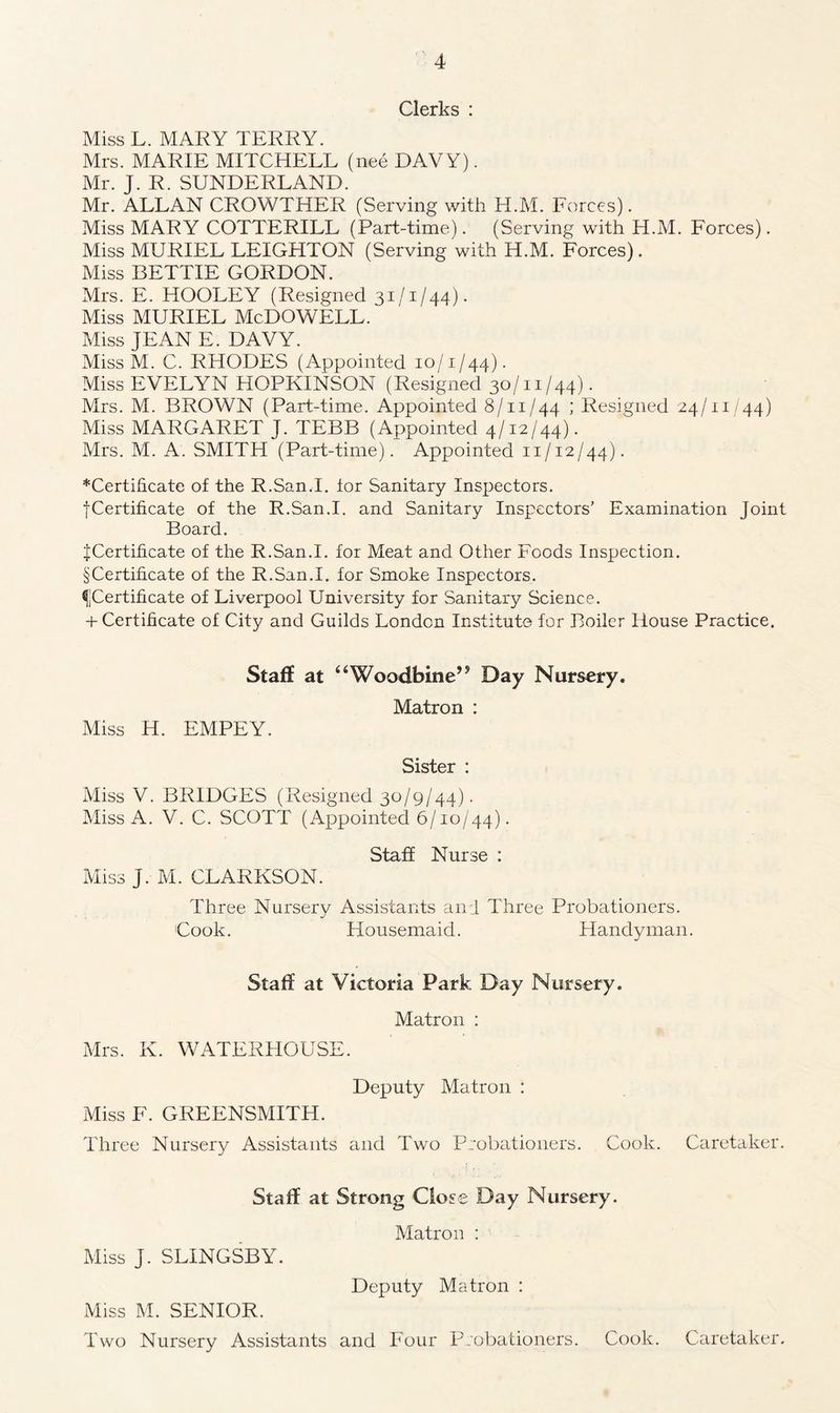 Clerks : Miss L. MARY TERRY. Mrs. MARIE MITCHELL (nee DAVY). Mr. J. R. SUNDERLAND. Mr. ALLAN CROWTHER (Serving with H.M. Forces). Miss MARY COTTERILL (Part-time). (Serving with H.M. Forces). Miss MURIEL LEIGHTON (Serving with H.M. Forces). Miss BETTIE GORDON. Mrs. E. HOOLEY (Resigned 31/1/44). Miss MURIEL McDOWELL. Miss JEAN E. DAVY. Miss M. C. RHODES (Appointed 10/1/44). Miss EVELYN HOPKINSON (Resigned 30/11/44). Mrs. M. BROWN (Part-time. Appointed 8/11/44 ; Resigned 24/11/44) Miss MARGARET J. TEBB (Appointed 4/12/44). Mrs. M. A. SMITH (Part-time). Appointed 11/12/44). ^Certificate of the R.San.I. for Sanitary Inspectors. ■[Certificate of the R.San.I. and Sanitary Inspectors’ Examination Joint Board. if Certificate of the R.San.I. for Meat and Other Foods Inspection. § Certificate of the R.San.I. for Smoke Inspectors. ^Certificate of Liverpool University for Sanitary Science. + Certificate of City and Guilds London Institute for Boiler House Practice. Staff at “Woodbine” Day Nursery. Matron : Miss H. EMPEY. Sister : Miss V. BRIDGES (Resigned 30/9/44). Miss A. V. C. SCOTT (Appointed 6/10/44). Staff Nurse : Miss J. M. CLARKSON. Three Nursery Assistants and Three Probationers. Cook. Housemaid. Handyman. Staff at Victoria Park Day Nursery. Matron : Mrs. K. WATERHOUSE. Deputy Matron : Miss F. GREENSMITH. Three Nursery Assistants and Two Probationers. Cook. Caretaker. Staff at Strong Close Day Nursery. Matron : Miss J. SLINGSBY. Deputy Matron : Miss M. SENIOR. Two Nursery Assistants and Four Probationers. Cook. Caretaker.