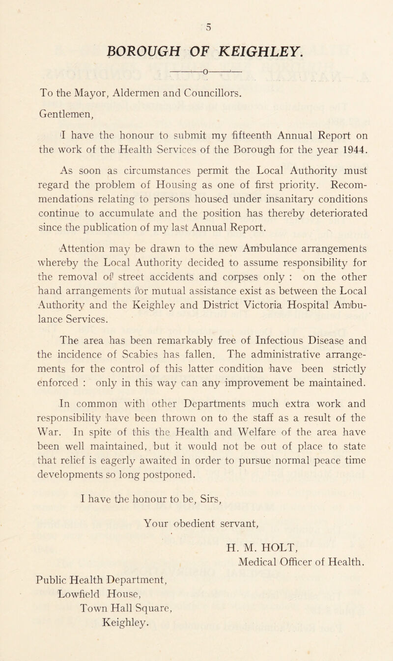 BOROUGH OF KEIGHLEY. -+-o-1- To the Mayor, Aldermen and Councillors. Gentlemen, I have the honour to submit my fifteenth Annual Report on the work of the Health Services of the Borough, for the year 1944. As soon as circumstances permit the Local Authority must regard the problem of Housing as one of first priority. Recom¬ mendations relating to persons housed under insanitary conditions continue to accumulate and the position has thereby deteriorated since the publication of my last Annual Report. Attention may be drawn to the new Ambulance arrangements whereby the Local Authority decided to assume responsibility for the removal of1 street accidents and corpses only : on the other hand arrangements for mutual assistance exist as between the Local Authority and the Keighley and District Victoria Hospital Ambu¬ lance Services. The area has been remarkably free of Infectious Disease and the incidence of Scabies has fallen. The administrative arrange¬ ments for the control of this latter condition have been strictly enforced : only in this way can any improvement be maintained. In common with other Departments much extra work and responsibility have been thrown on to the staff as a result of the War. In spite of this the Health and Welfare of the area have been well maintained, but it would not be out of place to state that relief is eagerly awaited in order to pursue normal peace time developments so long postponed. I have the honour to be, Sirs, Your obedient servant, Public Health Department, Low held House, Town Hall Square, Keighley. H. M. HOLT, Medical Officer of Health.