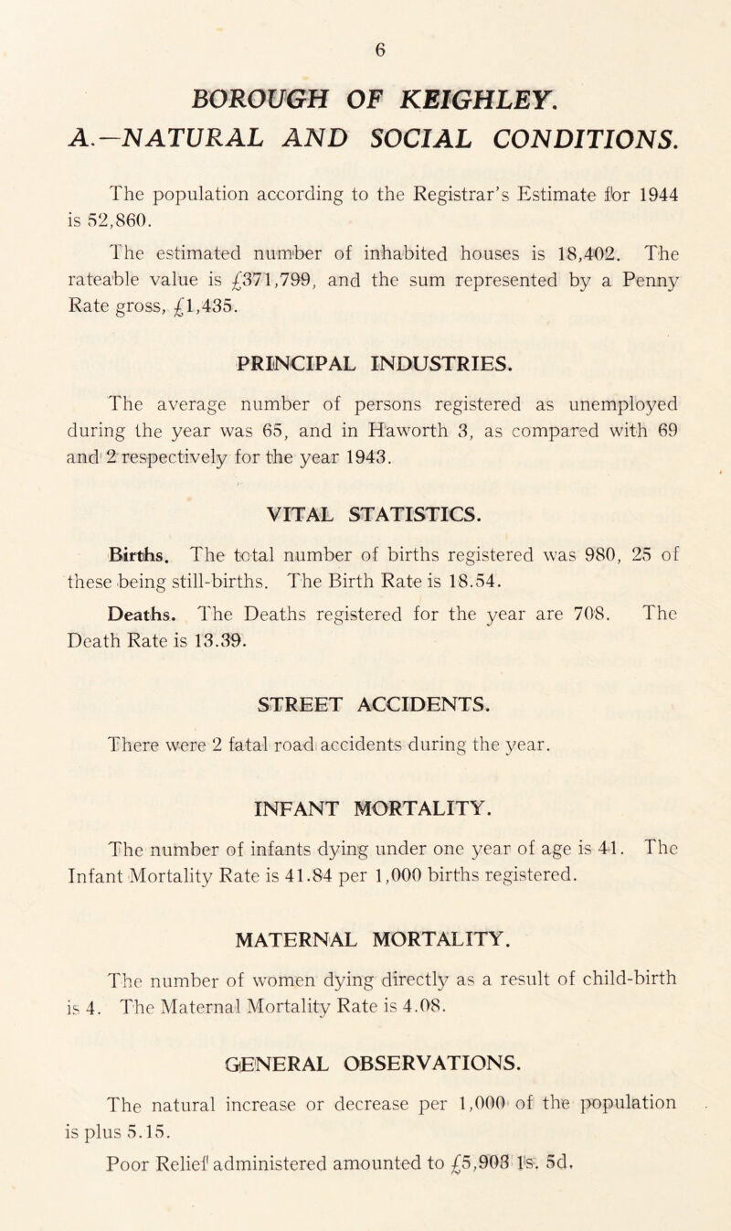 BOROUGH OF KEIGHLEY. A.-NATURAL AND SOCIAL CONDITIONS. The population according to the Registrar’s Estimate fbr 1944 is 52,860. The estimated number of inhabited houses is 18,402. The rateable value is £371,799, and the sum represented by a Penny Rate gross, £1,435. PRINCIPAL INDUSTRIES. The average number of persons registered as unemployed during the year was 65, and in Haworth 3, as compared with 69 and 2 respectively for the year 1943. VITAL STATISTICS. Births. The total number of births registered was 980, 25 of these being still-births. The Birth Rate is 18.54. Deaths. The Deaths registered for the year are 708. The Death Rate is 13.39. STREET ACCIDENTS. There were 2 fatal road accidents during the year. INFANT MORTALITY. The number of infants dying under one year of age is 41. The Infant Mortality Rate is 41.84 per 1,000 births registered. MATERNAL MORTALITY. The number of women dying directly as a result of child-birth is 4. The Maternal Mortality Rate is 4.08. GENERAL OBSERVATIONS. The natural increase or decrease per 1,000 of the population is plus 5.15. Poor Relief administered amounted to £5,903 Is. 5d,