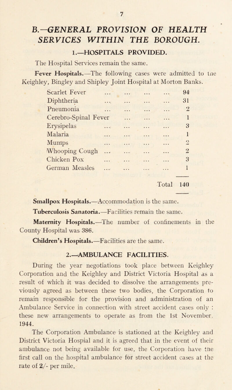 B-GENERAL PROVISION OF HEALTH SERVICES WITHIN THE BOROUGH. 1 .—HOSPITALS PROVIDED. The Hospital Services remain the same. Fever Hospitals.—The following cases were admitted to the Keighley, Bingley and Shipley Joint Hospital at Morton Banks. Scarlet Fever ... ... ... ... 94 Diphtheria ..., ... ... ... 31 Pneumonia ... ... ... ... 2 Cerebro-Spinal Fever . 1 Erysipelas ..... ... ... 3 Malaria ... ... ... ... 1 Mumps ... ... ... ... 2 Whooping Cough . ... ... 2 Chicken Pox ... ... ... ... 3 German Measles ... ... . 1 Total 140 Smallpox Hospitals.—Accommodation is the same. Tuberculosis Sanatoria.—Facilities remain the same. Maternity Hospitals.—The number of confinements in the County Hospital was 386. Children’s Hospitals.—Facilities are the same. 2.—AMBULANCE FACILITIES. During the year negotiations took place between Keighley Corporation and the Keighley and District Victoria Hospital as a result of which it was decided to dissolve the arrangements pre¬ viously agreed as between these two bodies, the Corporation to remain responsible for the provision and administration of an Ambulance Service in connection with street accident cases only : these new arrangements to operate as from the 1st November, 1944. The Corporation Ambulance is stationed at the Keighley and District Victoria Hospial and it is agreed that in the event of their ambulance not being available for use, the Corporation have tne first call on the hospital ambulance for street accident cases at the rate of 2/- per mile.