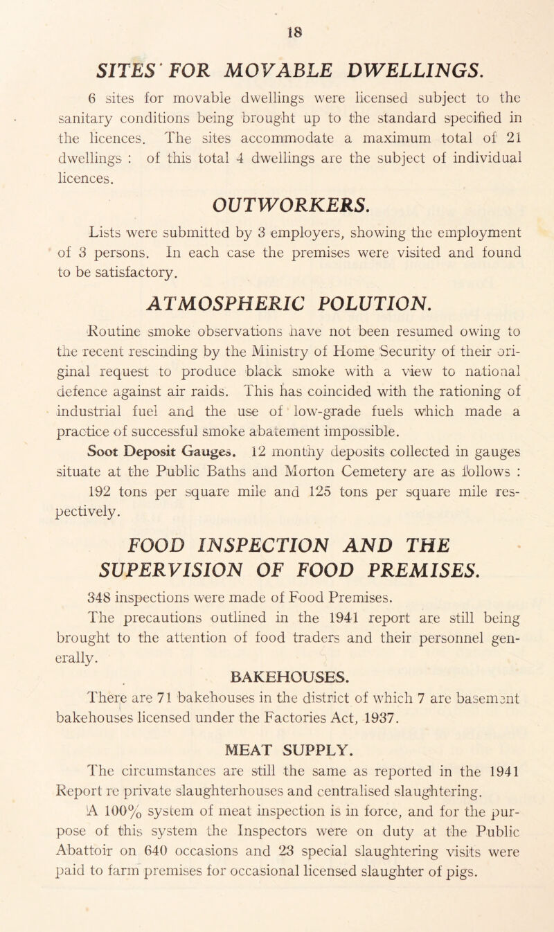 SITES FOR MOVABLE DWELLINGS. 6 sites for movable dwellings were licensed subject to the sanitary conditions being brought up to the standard specified in the licences. The sites accommodate a maximum total of 21 dwellings : of this total 4 dwellings are the subject of individual licences. OUTWORKERS. Lists were submitted by 3 employers, showing the employment of 3 persons. In each case the premises were visited and found to be satisfactory. ATMOSPHERIC POLUTION. ■Routine smoke observations have not been resumed owing to the recent rescinding by the Ministry of Home Security of their ori¬ ginal request to produce black smoke with a view to national defence against air raids. This has coincided with the rationing of industrial fuel and the use of low-grade fuels which made a practice of successful smoke abatement impossible. Soot Deposit Gauges. 12 monthy deposits collected in gauges situate at the Public Baths and Morton Cemetery are as follows : 192 tons per square mile and 125 tons per square mile res¬ pectively. FOOD INSPECTION AND THE SUPERVISION OF FOOD PREMISES. 348 inspections were made of Food Premises. The precautions outlined in the 1941 report are still being brought to the attention of food traders and their personnel gen¬ erally. BAKEHOUSES. There are 71 bakehouses in the district of which 7 are basement bakehouses licensed under the Factories Act, 1937. MEAT SUPPLY. The circumstances are still the same as reported in the 1941 Report re private slaughterhouses and centralised slaughtering. A 100% system of meat inspection is in force, and for the pur¬ pose of this system the Inspectors were on duty at the Public Abattoir on 640 occasions and 23 special slaughtering visits were paid to farm premises for occasional licensed slaughter of pigs.