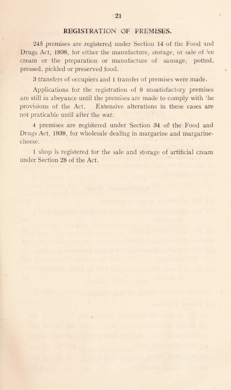 REGISTRATION OF PREMISES, 245 premises are registered under Section 14 of the Food and Drugs Act, 1938, for either the manufacture, storage, or sale of ice cream or the preparation or manufacture of sausage, potted, pressed, pickled or preserved food. 3 transfers of occupiers and 1 transfer of premises were made. Applications for the registration of 9 unsatisfactory premises are still in abeyance until the premises are made to comply with he provisions of the Act. Extensive alterations in these cases are not praticable until after the war. 4 premises are registered under Section 34 of the Food and Drugs Act, 1938, for wholesale dealing in margarine and margarine- cheese. 1 shop is registered for the sale and storage of artificial cream under Section 28 of the Act.