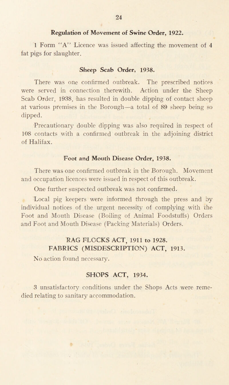 Regulation of Movement of Swine Order, 1922. 1 Form “A” Licence was issued affecting the movement of 4 fat pigs for slaughter. Sheep Scab Order, 1938. There was one confirmed outbreak. The prescribed notices were served in connection therewith. Action under the Sheep Scab Order, 1938, has resulted in double dipping of contact sheep at various premises in the Borough—a total of 89 sheep being so dipped. Precautionary double dipping was also required in respect of 108 contacts with a confirmed outbreak in the adjoining district of Halifax. Foot and Mouth Disease Order, 1938. There was one confirmed outbreak in the Borough. Movement and occupation licences were issued in respect of this outbreak. One further suspected outbreak was not confirmed. Local pig keepers were informed through the press and by individual notices of the urgent necessity of complying with the Foot and Mouth Disease (Boiling of Animal Foodstuffs) Orders and Foot and Mouth Disease (Packing Materials) Orders. RAG FLOCKS ACT, 1911 to 1928. FABRICS (MISDESCRIPTION) ACT, 1913. No action found necessary. SHOPS ACT, 1934. 3 unsatisfactory conditions under the Shops Acts were reme¬ died relating to sanitary accommodation.