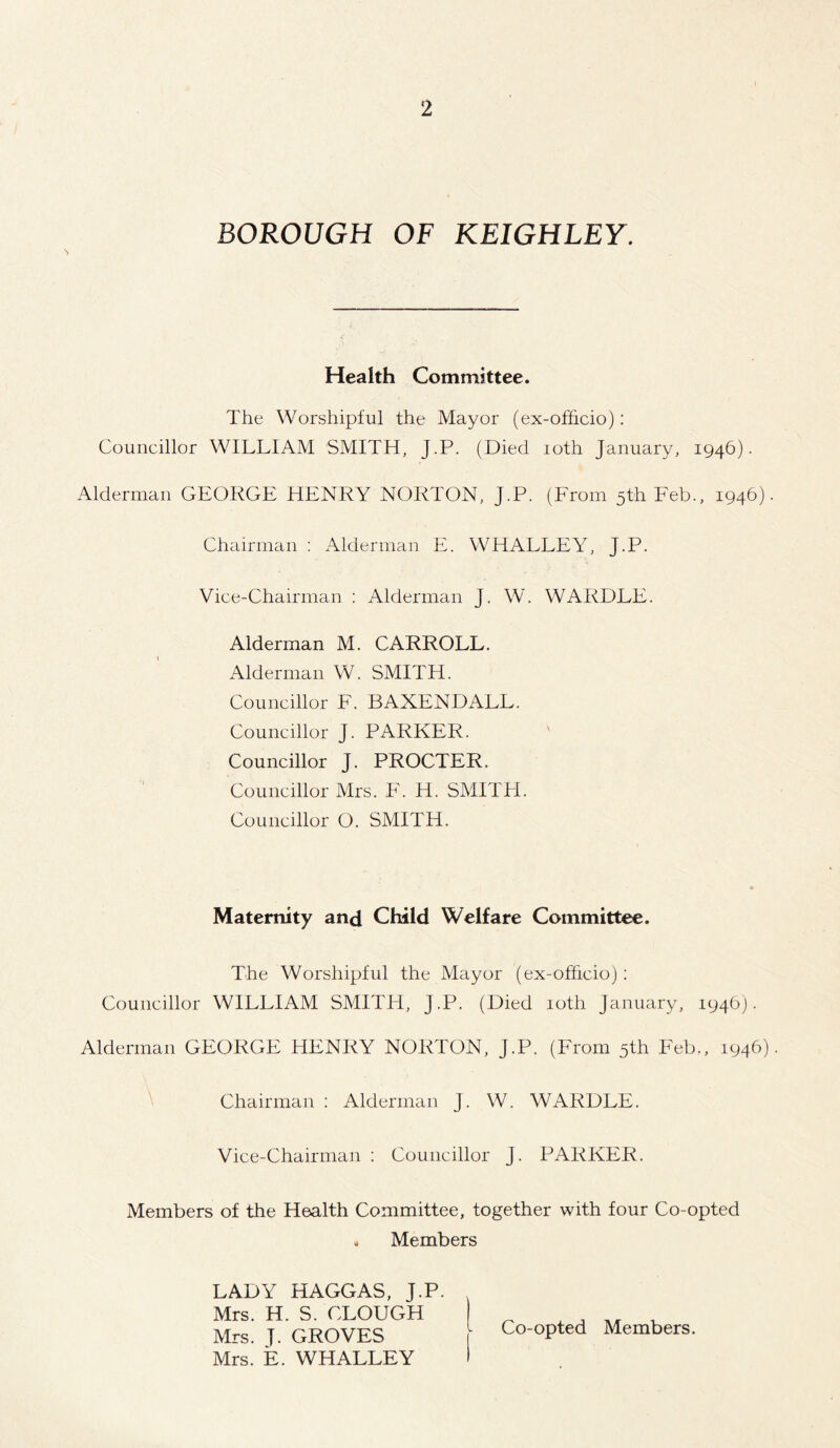 BOROUGH OF KEIGHLEY. Health Committee. The Worshipful the Mayor (ex-ofhcio): Councillor WILLIAM SMITH, J.P. (Died ioth January, 1946). Alderman GEORGE HENRY NORTON, J.P. (From 5th Feb., 1946). Chairman : Alderman E. WHALLEY, J.P. Vice-Chairman : Alderman J. W. WARDLE. Alderman M. CARROLL. Alderman W. SMITH. Councillor F. BAXENDALL. Councillor J. PARKER. Councillor J. PROCTER. Councillor Mrs. F. H. SMITH. Councillor O. SMITH. Maternity and Child Welfare Committee. The Worshipful the Mayor (ex-officio): Councillor WILLIAM SMITH, J.P. (Died ioth January, 194b). Alderman GEORGE HENRY NORTON, J.P. (From 5th Feb., 1946). Chairman : Alderman J. W. WARDLE. Vice-Chairman : Councillor J. PARKER. Members of the Health Committee, together with four Co-opted * Members LADY HAGGAS, J.P. Mrs. H. S. CLOUGH Mrs. T. GROVES Mrs. E. WHALLEY Co-opted Members.