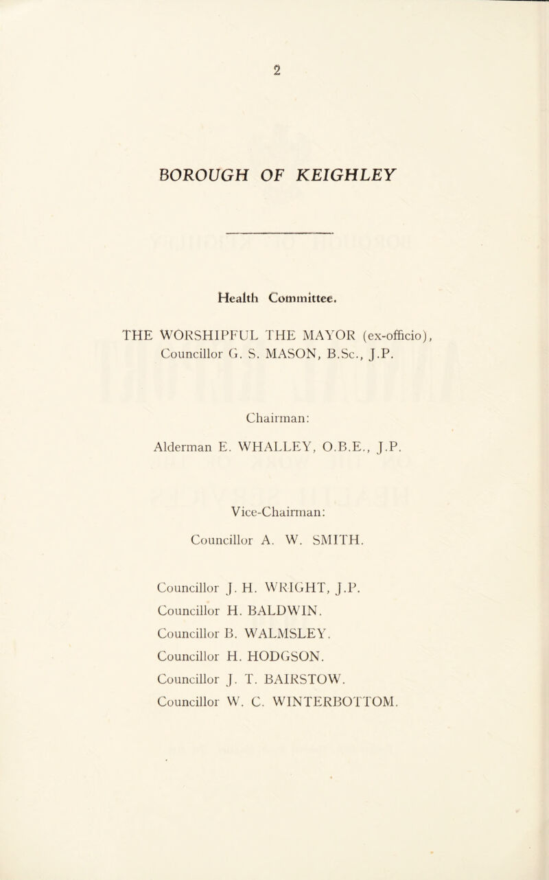 BOROUGH OF KEIGHLEY Health Committee. THE WORSHIPFUL THE MAYOR (ex-officio), Councillor G. S. MASON, B.Sc., J.P. Chairman: Alderman E. WHALLEY, O.B.E., J.P. Vice-Chairman: Councillor A. W. SMITH. Councillor J. H. WRIGHT, J.P. Councillor H. BALDWIN. Councillor B. WALMSLEY. Councillor H. HODGSON. Councillor J. T. BAIRSTOW. Councillor W. C. WINTERBOTTOM.