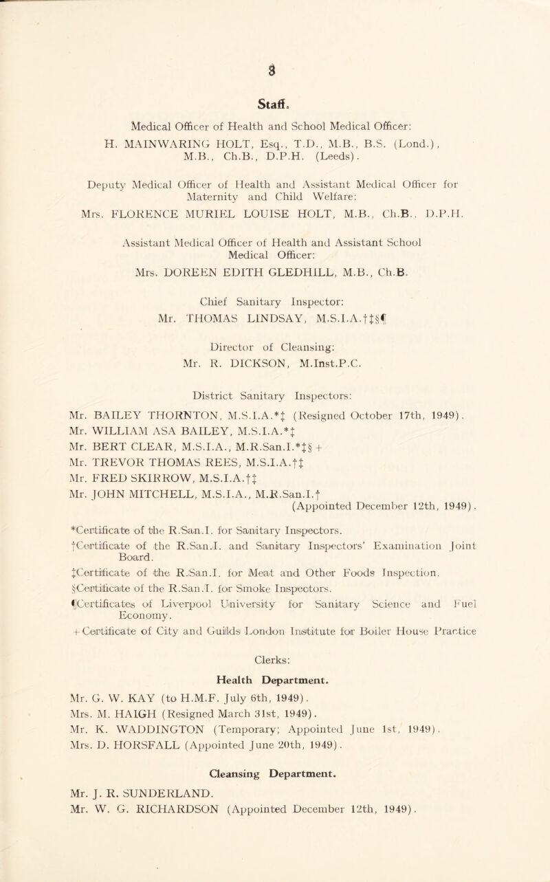 Staff, Medical Officer of Health and School Medical Officer: H. MAINWARING HOLT, Esq., T.D., M.B., B.S. (Lond.), M.B., Ch.B., D.P.H. (Leeds). Deputy Medical Officer of Health and Assistant Medical Officer for Maternity and Child Welfare: Mrs. FLORENCE MURIEL LOUISE HOLT, M.B., Ch.B., D.P.H. Assistant Medical Officer of Health and Assistant School Medical Officer: Mrs. DOREEN EDITH GLEDHILL, M.B., Ch.B. Chief Sanitary Inspector: Mr. THOMAS LINDSAY, M.S.I.A.f Director of Cleansing: Mr. R. DICKSON, M.Inst.P.C. District Sanitary Inspectors: Mr. BAILEY THORNTON, M.S.I.A.*| (Resigned October 17th, 1949). Mr. WILLIAM ASA BAILEY, M.S.I.AUJ Mr. BERT CLEAR, M.S.I.A., M.R.San.I.*J§ + Mr. TREVOR THOMAS REES, M.S.I.A.f} Mr. FRED SKIRROW, M.S.I.A.JJ Mr. JOHN MITCHELL, M.S.I.A., M.R.San.I.f (Appointed December 12th, 1949). Certificate of the R.San.l. for Sanitary Inspectors. fCertificate of the R.San.iI. and Sanitary Inspectors’ Examination Joint Board. JCertificate of the R.San.l. for Meat and Other Foods Inspection. § Certificate of the R.San.l. far Smoke Inspectors. ^[Certificates of Liverpool University for Sanitary Science and Fuel Economy. f Certificate of City and Guilds London Institute for Boiler House Practice Clerks: Health Department. Mr. G. W. KAY (to H.M.F. July 6th, 1949). Mrs. M. HA1GH (Resigned March 31st, 1949). Mr. K. WADDINGTON (Temporary; Appointed June 1st, 1949). Mrs. D. HORSFALL (Appointed June 20th, 1949). Cleansing Department. Mr. J. R. SUNDERLAND. Mr. W. G. RICHARDSON (Appointed December 12th, 1949).