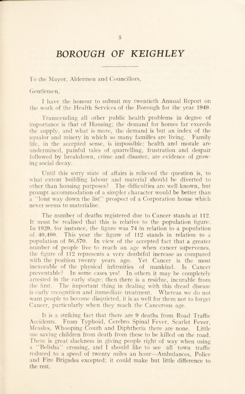 To the Mayor, Aldermen and Councillors, Gentlemen, I have the honour to submit my twentieth Annual Report on the work of the Health Services of the Borough for the year 1949. Transcending all other public health problems in degree of importance is that of Housing; the demand for homes far exceeds the supply, and what is more, the demand is but an index of the squalor and misery in which so many families are living. Family life, in the accepted sense, is impossible; health and morale are undermined, painful tales of quarrelling, frustration and despair followed by breakdown, crime and disaster, are evidence of grow¬ ing social decay. Until this sorry state of affairs is relieved the question is, to what extent building labour and material should be diverted to other than housing purposes? The difficulties are well known, but prompt accommodation of a simpler character would be better than a ‘dong way down the list” prospect of a Corporation house which never seems to materialise. The number of deaths registered due to Cancer stands at 112. It must be realised that this is relative to the population figure. In 1929, for instance, the figure was 74 in relation to a population of 40,460. This year the figure of 112 stands in relation to a population of 56,570. In view of the accepted fact that a greater number of people live to reach an age when cancer supervenes, the figure of 112 represents a very doubtful increase as compared with the position twenty years ago. Yet Cancer is the most inexorable of the physical infirmities of mankind. Is Cancer preventable? In some cases yes! In others it may be completely arrested in the early stage; then there is a residue, incurable from the first. The important thing in dealing with this dread disease is early recognition and immediate treatment. Whereas we do not want people to become disquieted, it is as well for them not to forget Cancer, particularly when they reach the Cancerous age. It is a striking fact that there are 9 deaths from Road Traffic Accidents. From Typhoid, Cerebro Spinal Fever, Scarlet Fever, Measles, Whooping Cough and Diphtheria there are none. Little use saving children from death from these to be killed on the road. There is great slackness in giving people right of way when using a “Belisha” crossing, and I should like to see all town traffic reduced to a speed of twenty miles an hour—Ambulances, Police and Fire Brigades excepted; it could make but little difference to the rest.