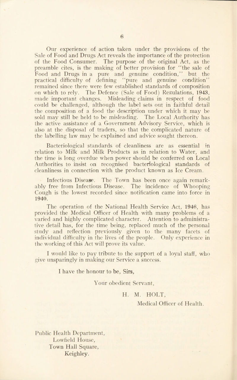Our experience of action taken under the provisions of the Sale of Food and Drugs Act reveals the importance of the protection of the Food Consumer. The purpose of the original Act, as the preamble cites, is the making of better provision for the sale of Food and Drugs in a pure and genuine condition, but the practical difficulty of defining pure and genuine condition remained since there were few established standards of composition on which to rely. The Defence (Sale of Food) Regulations, 1943, made important changes. Misleading claims in respect of food could be challenged, although the label sets out in faithful detail the composition of a food the description under which it may be sold may still be held to be misleading. The Focal Authority has the active assistance of a Government Advisory Service, which is also at the disposal of traders, so that the complicated nature of the labelling law may be explained and advice sought thereon. Bacteriological standards of cleanliness are as essential in relation to Milk and Milk Products as in relation to Water, and the time is long overdue when power should be conferred on Local Authorities to insist on recognised bacteriological standards of cleanliness in connection with the product known as Ice Cream. Infectious Disease. The Town has been once again remark¬ ably free from Infectious Disease. The incidence of Whooping Cough is the lowest recorded since notification came into force in 1940. The operation of the National Health Service Act, 1946, has provided the Medical Officer of Health with many problems of a varied and highly complicated character. Attention to administra¬ tive detail has, for the time being, replaced much of the personal study and reflection previously given to the many facets of individual difficulty in the lives of the people. Only experience in the working of this Act will prove its value. I would like to pay tribute to the support of a loyal staff, who give unsparingly in making our Service a success. I have the honour to be, Sirs, Your obedient Servant, H. M. HOLT, Medical Officer of Health. Public Health Department, Lowfield House, Town Hall Square, Keighley.