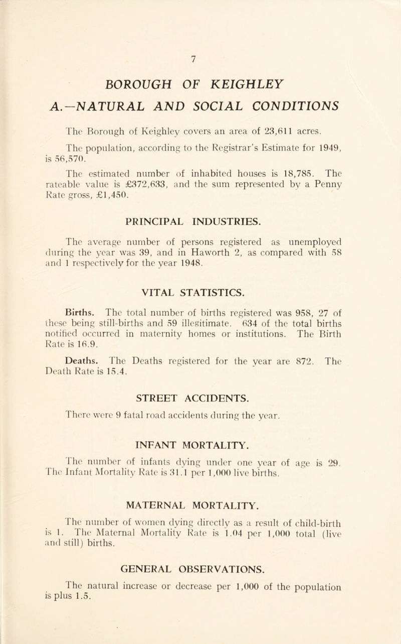 BOROUGH OF KEIGHLEY A.-NATURAL AND SOCIAL CONDITIONS The Borough of Keighley covers an area of 23,611 acres. The population, according to the Registrar’s Estimate for 1949, is 56,570. The estimated number of inhabited houses is 18,785. The rateable value is £372,633, and the sum represented by a Penny Rate gross, £1,450. PRINCIPAL INDUSTRIES. The average number of persons registered as unemployed during the year was 39, and in Haworth 2, as compared with 58 and 1 respectively for the year 1948. VITAL STATISTICS. Births. The total number of births registered was 958, 27 of these being still-births and 59 illegitimate. 634 of the total births notified occurred in maternity homes or institutions. The Birth Rate is 16.9. Deaths. The Deaths registered for the year are 872. The Death Rate is 15.4. STREET ACCIDENTS. There were 9 fatal road accidents during the year. INFANT MORTALITY. The number of infants dying under one year of age is 29. The Infant Mortality Rate is 31.1 per 1,000 live births. MATERNAL MORTALITY. The number of women dying directly as a result of child-birth is 1. The Maternal Mortality Rate is 1.04 per 1,000 total (live and still) births. GENERAL OBSERVATIONS. The natural increase or decrease per 1,000 of the population is plus 1.5.