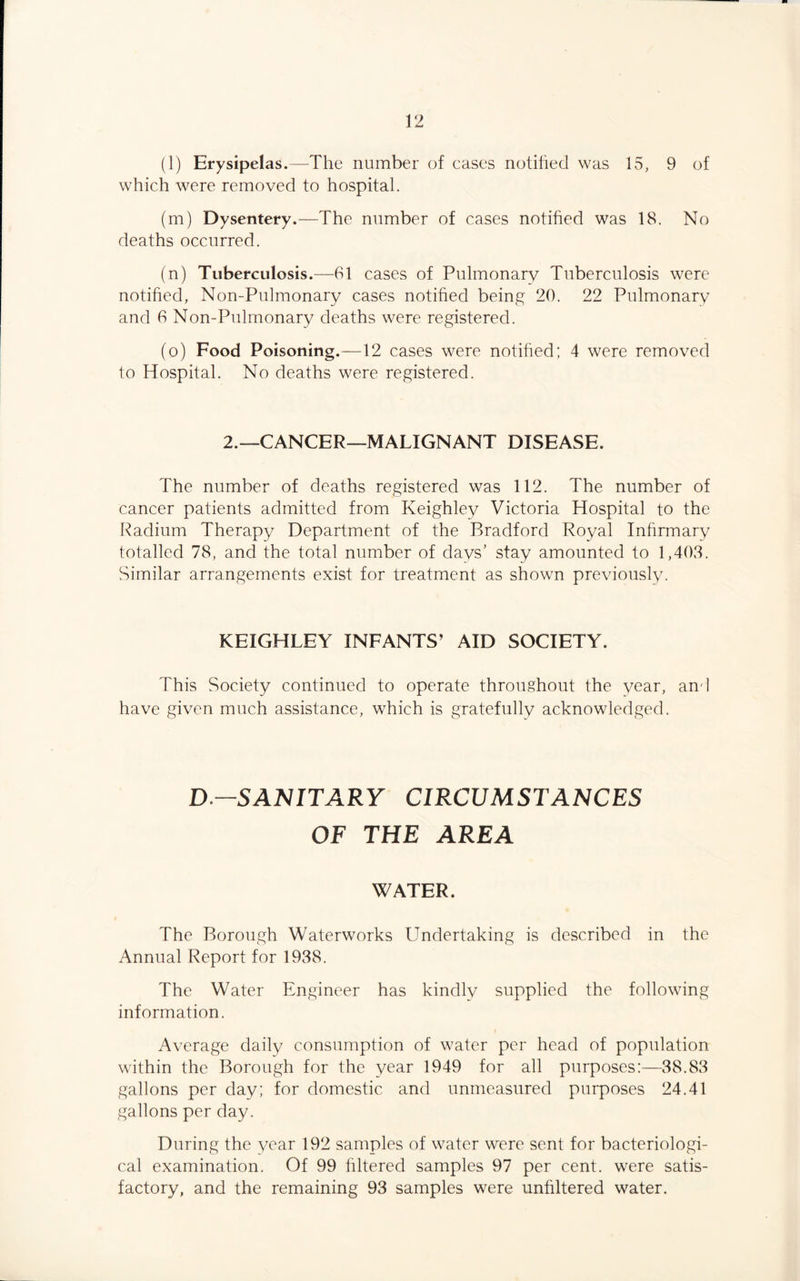 (l) Erysipelas.—The number of cases notified was 15, 9 of which were removed to hospital. (m) Dysentery.—The number of cases notified was 18. No deaths occurred. (n) Tuberculosis.—61 cases of Pulmonary Tuberculosis were notified, Non-Pulmonary cases notified being 20. 22 Pulmonary and 6 Non-Pulmonary deaths were registered. (o) Food Poisoning.—12 cases were notified; 4 were removed to Hospital. No deaths were registered. 2.—CANCER—MALIGNANT DISEASE. The number of deaths registered was 112. The number of cancer patients admitted from Keighley Victoria Hospital to the Radium Therapy Department of the Bradford Royal Infirmary totalled 78, and the total number of days’ stay amounted to 1,408. Similar arrangements exist for treatment as shown previously. KEIGHLEY INFANTS’ AID SOCIETY. This Society continued to operate throughout the year, and have given much assistance, which is gratefully acknowledged. D.-SANITARY CIRCUMSTANCES OF THE AREA WATER. The Borough Waterworks Undertaking is described in the Annual Report for 1988. The Water Engineer has kindly supplied the following information. Average daily consumption of water per head of population within the Borough for the year 1949 for all purposes:—88.88 gallons per day; for domestic and unmeasured purposes 24.41 gallons per day. During the year 192 samples of water were sent for bacteriologi¬ cal examination. Of 99 filtered samples 97 per cent, were satis¬ factory, and the remaining 93 samples were unhltered water.