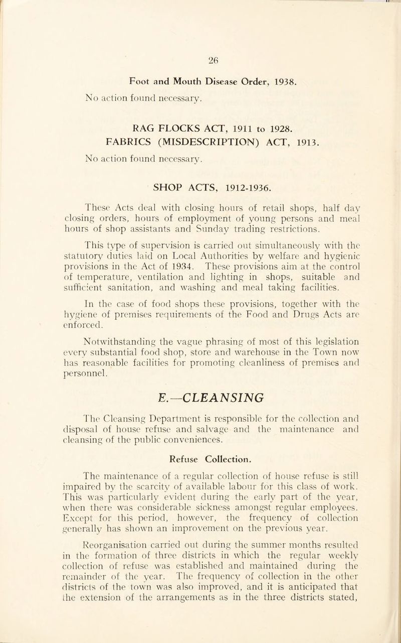 Foot and Mouth Disease Order, 1938. No action found necessary. RAG FLOCKS ACT, 1911 to 1928. FABRICS (MISDESCRIPTION) ACT, 1913. No action found necessary. SHOP ACTS, 1912-1936. These Acts deal with closing hours of retail shops, half day closing orders, hours of employment of young persons and meal hours of shop assistants and Sunday trading restrictions. This type of supervision is carried out simultaneously with the statutory duties laid on Local Authorities by welfare and hygienic provisions in the Act of 1984. These provisions aim at the control of temperature, ventilation and lighting in shops, suitable and sufficient sanitation, and washing and meal taking facilities. In the case of food shops these provisions, together with the hygiene of premises requirements of the Food and Drugs Acts are enforced. Notwithstanding the vague phrasing of most of this legislation every substantial food shop, store and warehouse in the Town now has reasonable facilities for promoting cleanliness of premises and personnel. E.—CLEANSING The Cleansing Department is responsible for the collection and disposal of house refuse and salvage and the maintenance and cleansing of the public conveniences. Refuse Collection. The maintenance of a regular collection of house refuse is still impaired by the scarcity of available labour for this class of work. This was particularly evident during the early part of the year, when there was considerable sickness amongst regular employees. Except for this period, however, the frequency of collection generally has shown an improvement on the previous year. Reorganisation carried out during the summer months resulted in the formation of three districts in which the regular weekly collection of refuse was established and maintained during the remainder of the year. The frequency of collection in the other districts of the town was also improved, and it is anticipated that the extension of the arrangements as in the three districts stated,