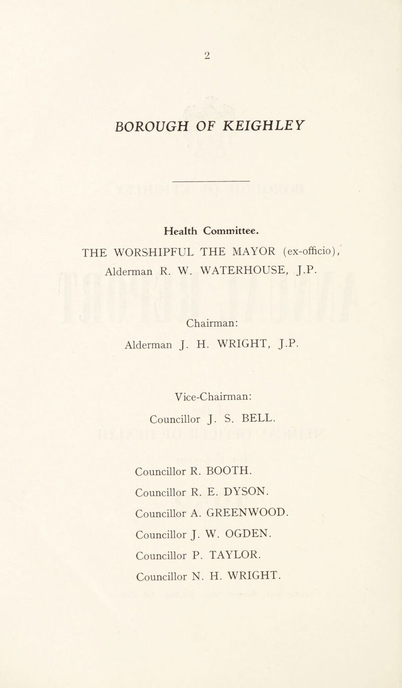 BOROUGH OF KEIGHLEY Health Committee. THE WORSHIPFUL THE MAYOR (ex-officio), Alderman R. W. WATERHOUSE, J.P. Chairman: Alderman J. H. WRIGHT, J.P. Vice-Chairman: Councillor J. S. BELL. Councillor R. BOOTH. Councillor R. E. DYSON. Councillor A. GREENWOOD. Councillor J. W. OGDEN. Councillor P. TAYLOR. Councillor N. H. WRIGHT.