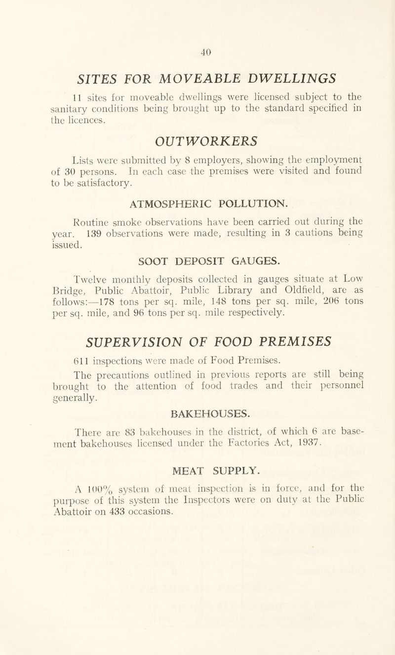 SITES FOR MOVEABLE DWELLINGS 11 sites for moveable dwellings were licensed subject to the sanitary conditions being brought up to the standard specified in the licences. OUTWORKERS Lists were submitted by 8 employers, showing the employment of 30 persons. In each case the premises were visited and found to be satisfactory. ATMOSPHERIC POLLUTION. Routine smoke observations have been carried out during the year. 139 observations were made, resulting in 3 cautions being issued. SOOT DEPOSIT GAUGES. Twelve monthly deposits collected in gauges situate at Low Bridge, Public Abattoir, Public Library and Oldfield, are as follows:—178 tons per sq. mile, 148 tons per sq. mile, 206 tons per sq. mile, and 96 tons per sq. mile respectively. SUPERVISION OF FOOD PREMISES 611 inspections were made of Food Premises. The precautions outlined in previous reports are still being brought to the attention of food trades and their personnel generally. BAKEHOUSES. There are 83 bakehouses in the district, of which 6 are base¬ ment bakehouses licensed under the Factories Act, 1937. MEAT SUPPLY. A 100% system of meat inspection is in force, and for the purpose of this system the Inspectors were on duty at the Public Abattoir on 433 occasions.